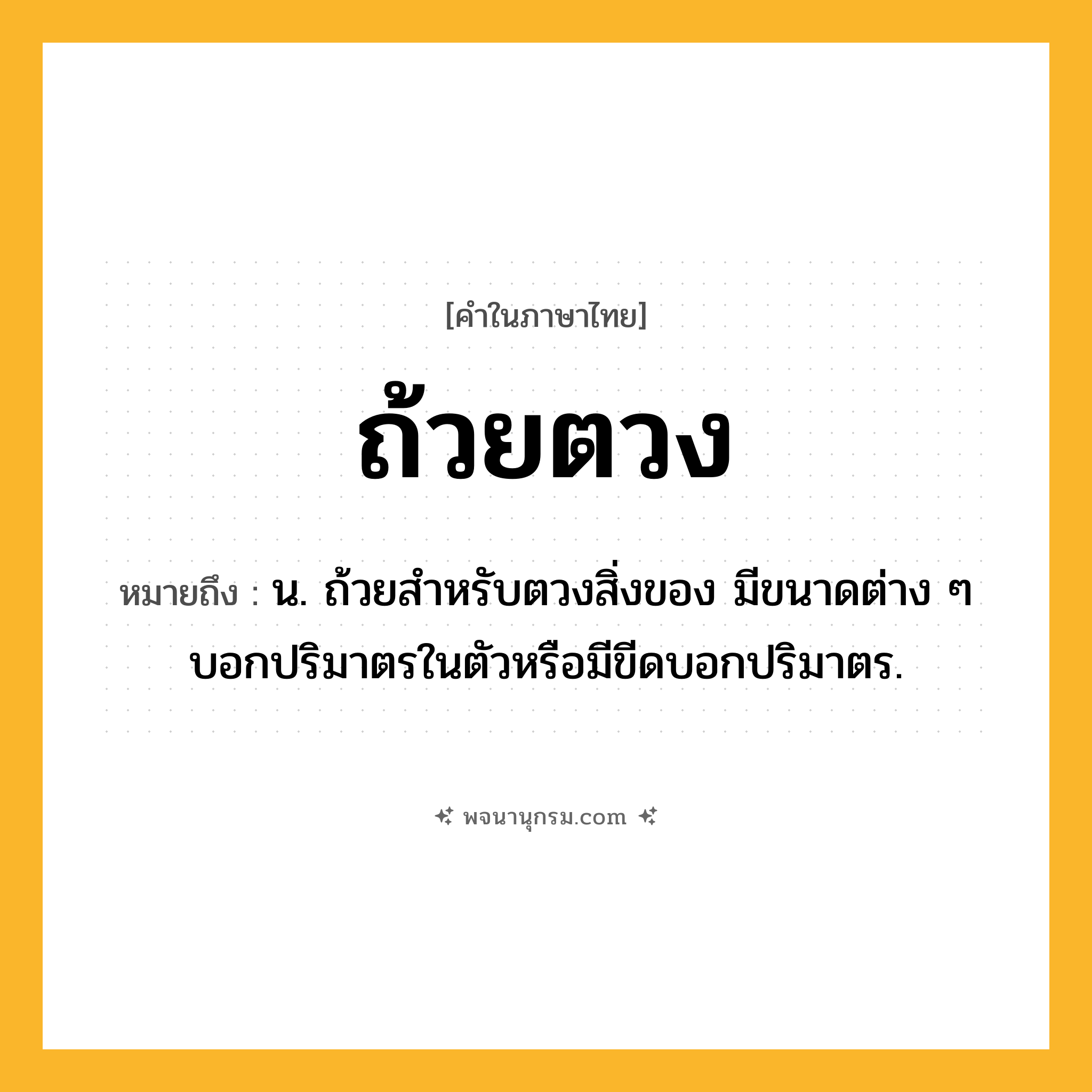 ถ้วยตวง ความหมาย หมายถึงอะไร?, คำในภาษาไทย ถ้วยตวง หมายถึง น. ถ้วยสําหรับตวงสิ่งของ มีขนาดต่าง ๆ บอกปริมาตรในตัวหรือมีขีดบอกปริมาตร.