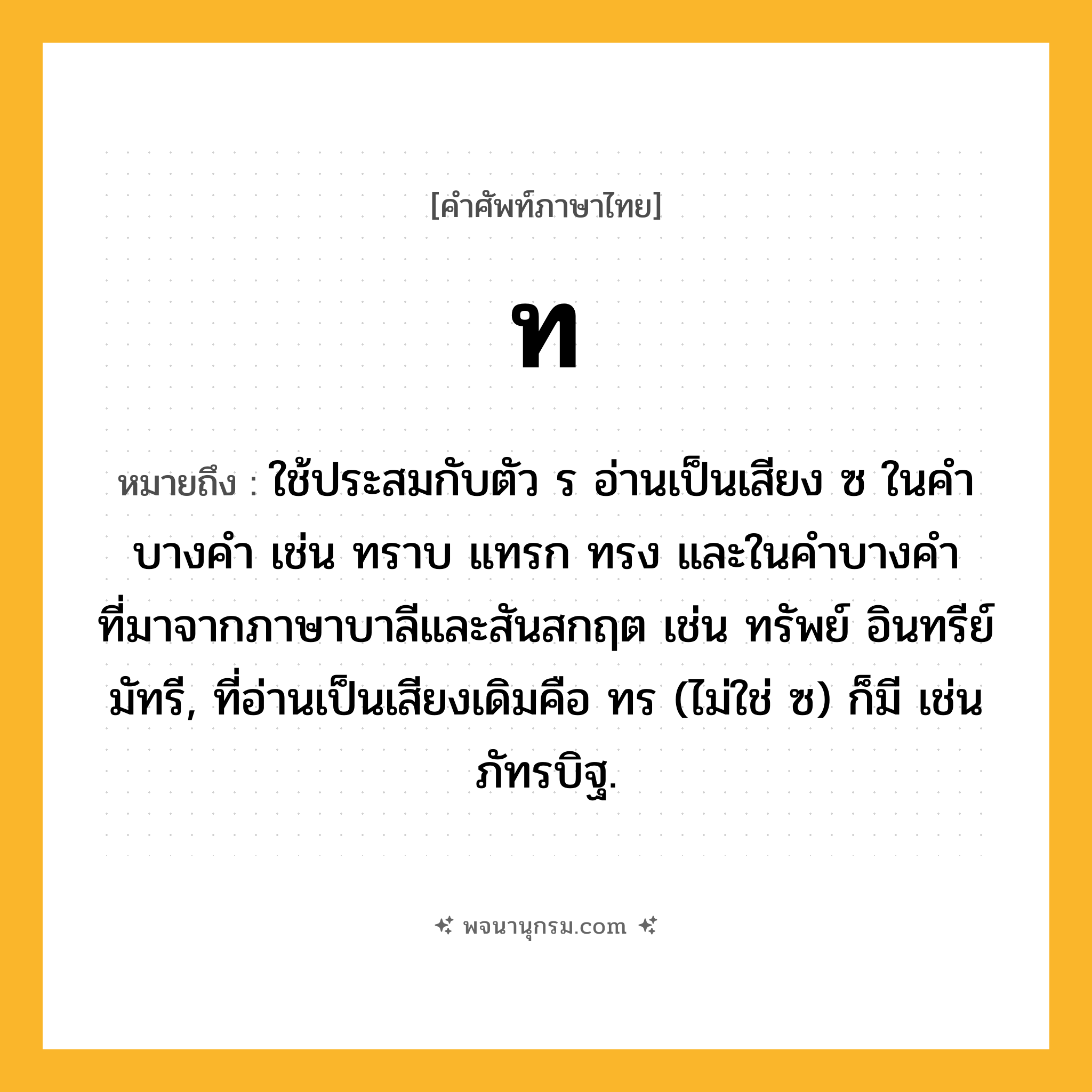 ท ความหมาย หมายถึงอะไร?, คำในภาษาไทย ท หมายถึง ใช้ประสมกับตัว ร อ่านเป็นเสียง ซ ในคําบางคํา เช่น ทราบ แทรก ทรง และในคําบางคําที่มาจากภาษาบาลีและสันสกฤต เช่น ทรัพย์ อินทรีย์ มัทรี, ที่อ่านเป็นเสียงเดิมคือ ทร (ไม่ใช่ ซ) ก็มี เช่น ภัทรบิฐ.