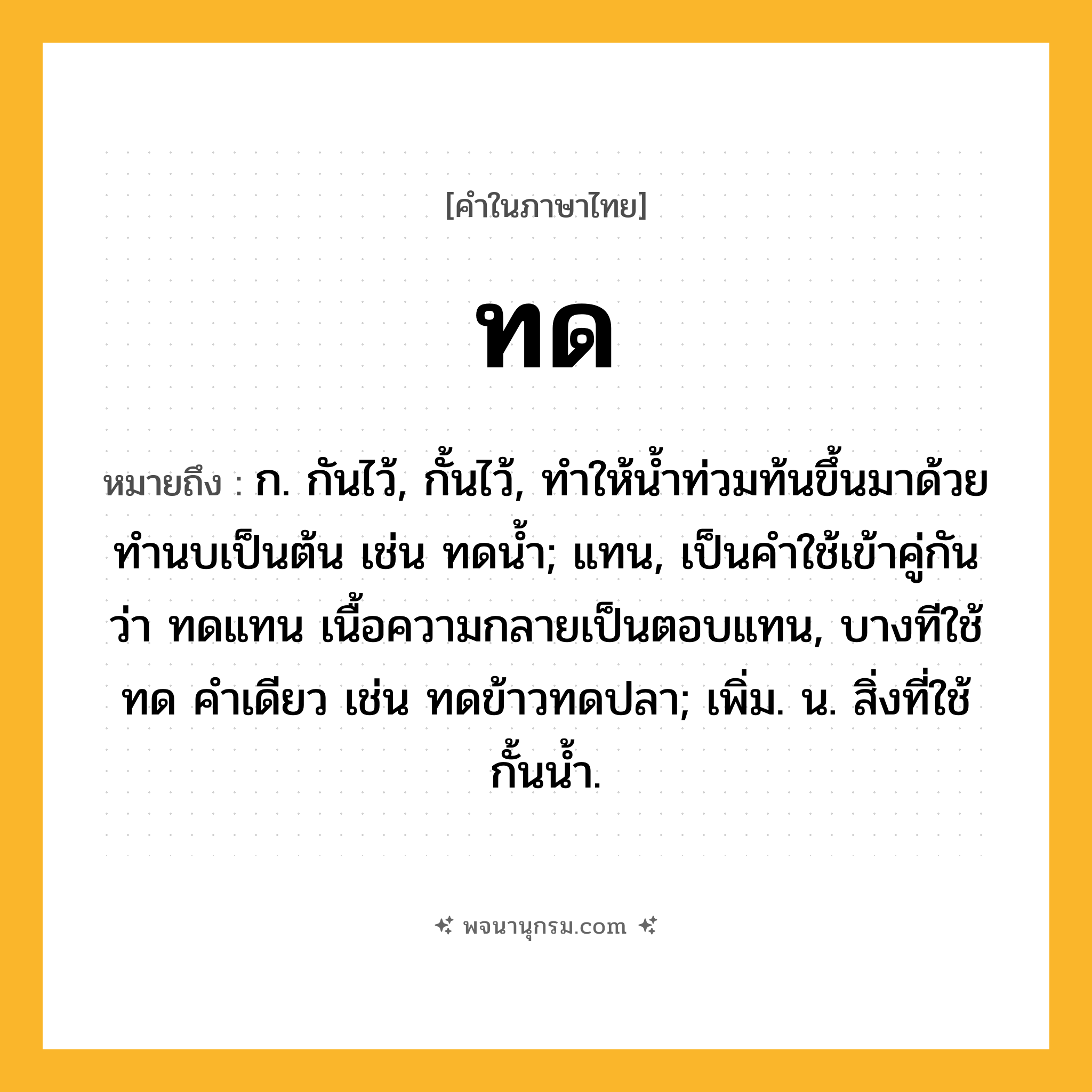 ทด ความหมาย หมายถึงอะไร?, คำในภาษาไทย ทด หมายถึง ก. กันไว้, กั้นไว้, ทําให้นํ้าท่วมท้นขึ้นมาด้วยทํานบเป็นต้น เช่น ทดนํ้า; แทน, เป็นคําใช้เข้าคู่กันว่า ทดแทน เนื้อความกลายเป็นตอบแทน, บางทีใช้ ทด คําเดียว เช่น ทดข้าวทดปลา; เพิ่ม. น. สิ่งที่ใช้กั้นนํ้า.