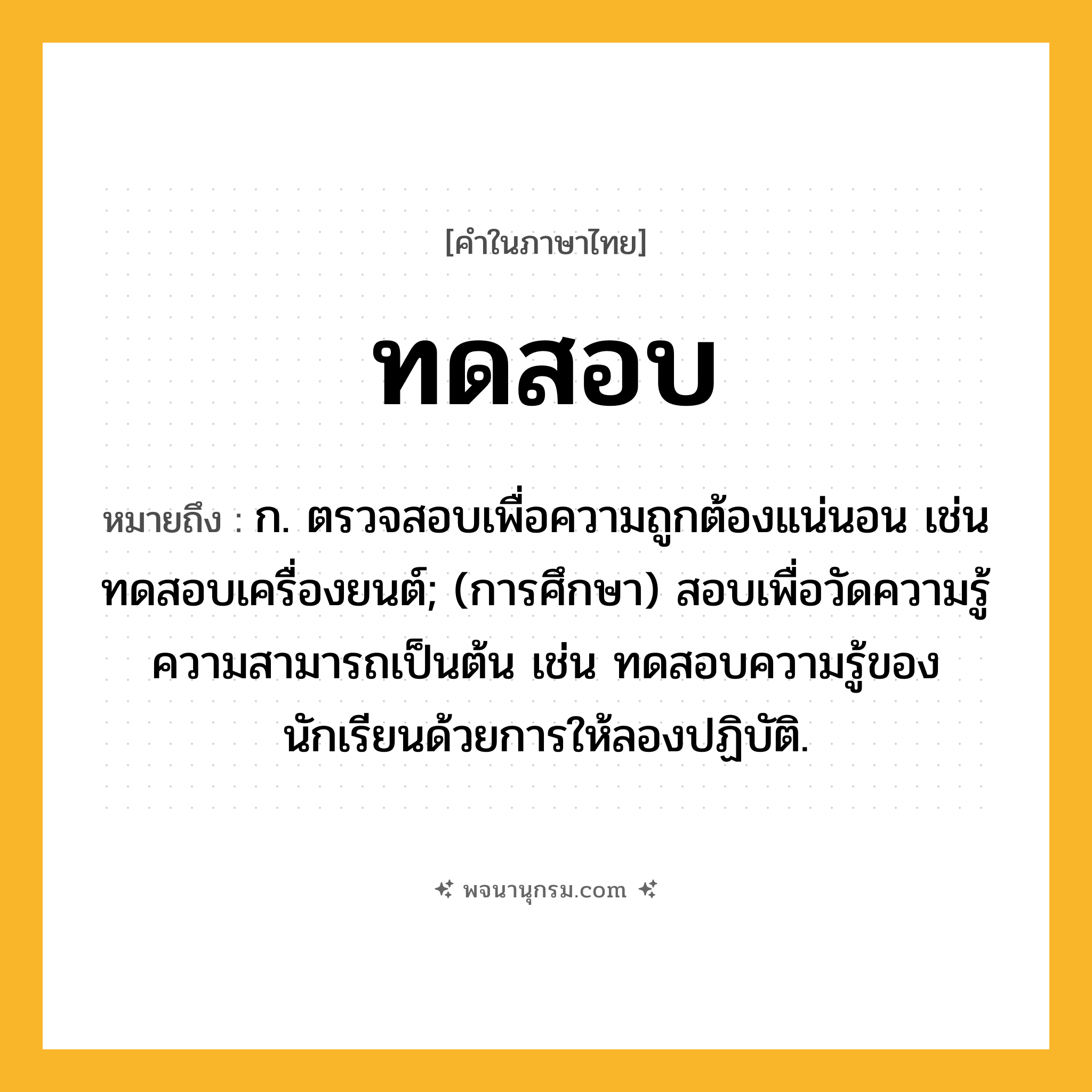 ทดสอบ ความหมาย หมายถึงอะไร?, คำในภาษาไทย ทดสอบ หมายถึง ก. ตรวจสอบเพื่อความถูกต้องแน่นอน เช่น ทดสอบเครื่องยนต์; (การศึกษา) สอบเพื่อวัดความรู้ความสามารถเป็นต้น เช่น ทดสอบความรู้ของนักเรียนด้วยการให้ลองปฏิบัติ.