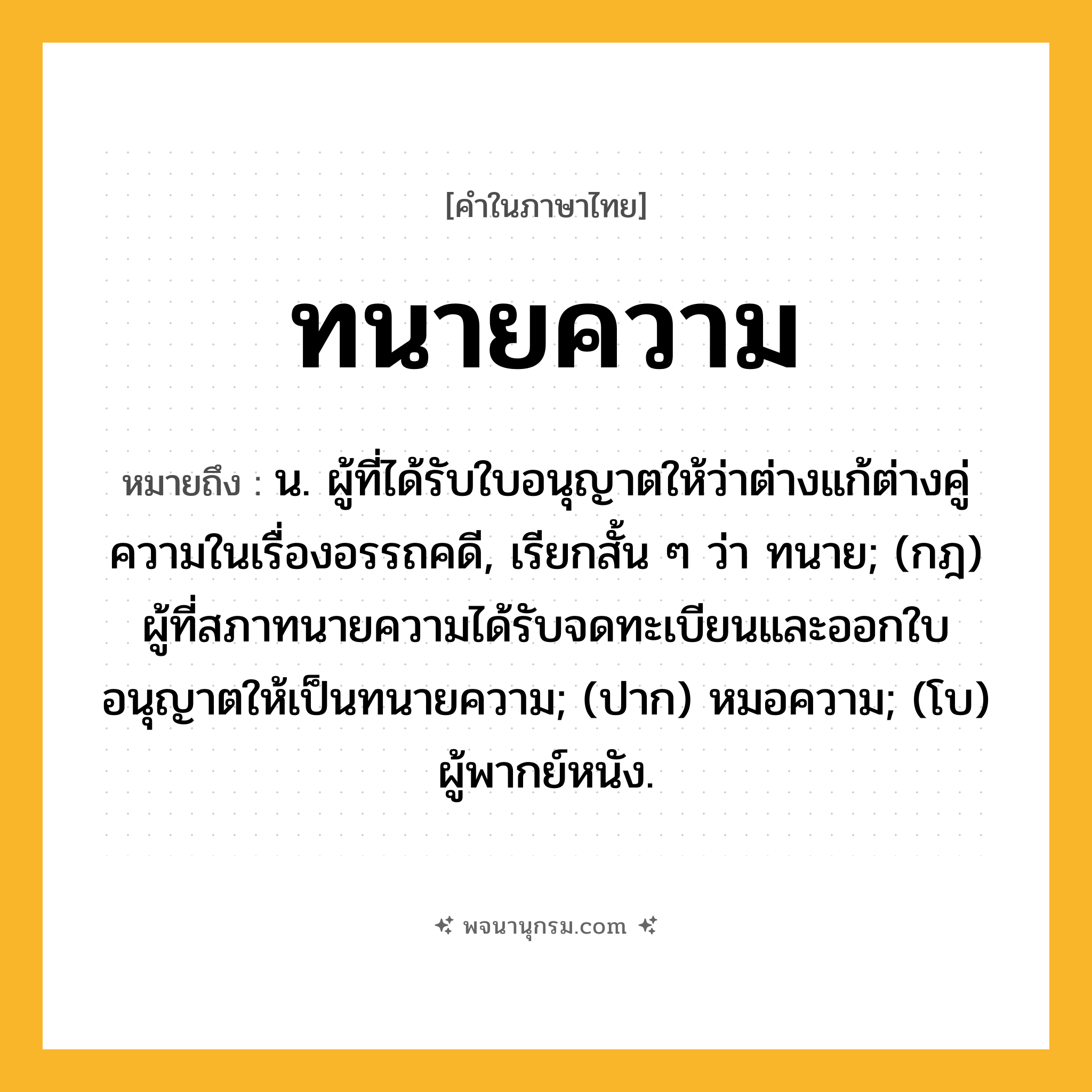 ทนายความ ความหมาย หมายถึงอะไร?, คำในภาษาไทย ทนายความ หมายถึง น. ผู้ที่ได้รับใบอนุญาตให้ว่าต่างแก้ต่างคู่ความในเรื่องอรรถคดี, เรียกสั้น ๆ ว่า ทนาย; (กฎ) ผู้ที่สภาทนายความได้รับจดทะเบียนและออกใบอนุญาตให้เป็นทนายความ; (ปาก) หมอความ; (โบ) ผู้พากย์หนัง.