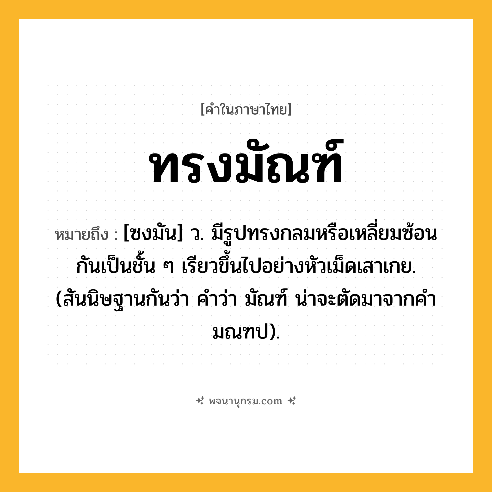 ทรงมัณฑ์ ความหมาย หมายถึงอะไร?, คำในภาษาไทย ทรงมัณฑ์ หมายถึง [ซงมัน] ว. มีรูปทรงกลมหรือเหลี่ยมซ้อนกันเป็นชั้น ๆ เรียวขึ้นไปอย่างหัวเม็ดเสาเกย. (สันนิษฐานกันว่า คําว่า มัณฑ์ น่าจะตัดมาจากคํา มณฑป).