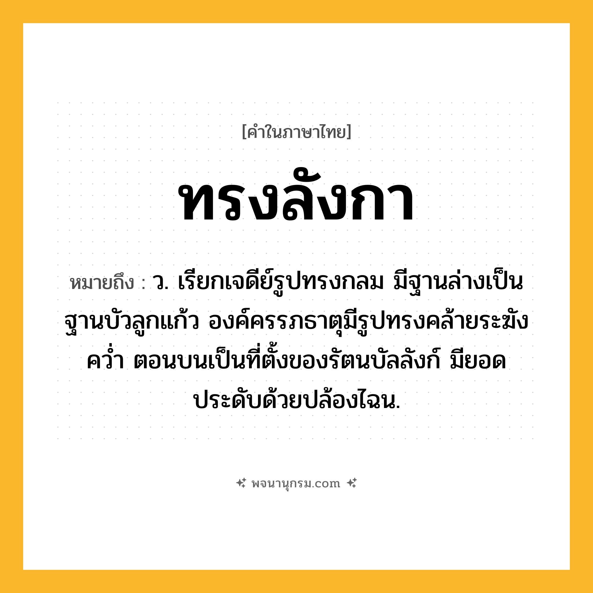 ทรงลังกา ความหมาย หมายถึงอะไร?, คำในภาษาไทย ทรงลังกา หมายถึง ว. เรียกเจดีย์รูปทรงกลม มีฐานล่างเป็นฐานบัวลูกแก้ว องค์ครรภธาตุมีรูปทรงคล้ายระฆังควํ่า ตอนบนเป็นที่ตั้งของรัตนบัลลังก์ มียอดประดับด้วยปล้องไฉน.