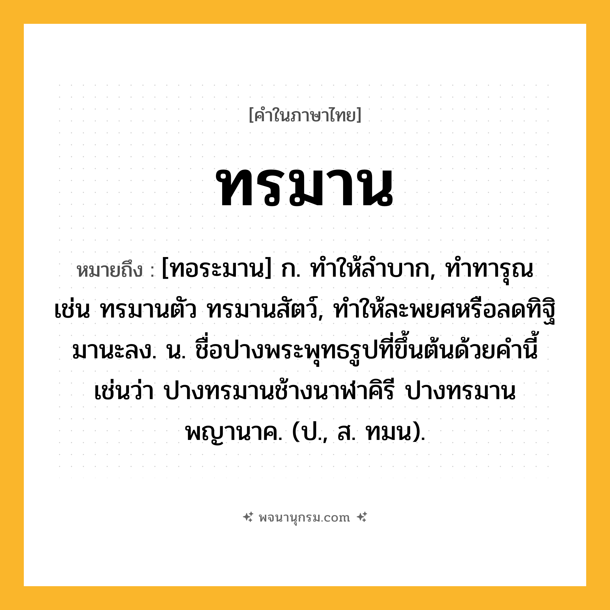 ทรมาน ความหมาย หมายถึงอะไร?, คำในภาษาไทย ทรมาน หมายถึง [ทอระมาน] ก. ทําให้ลําบาก, ทําทารุณ เช่น ทรมานตัว ทรมานสัตว์, ทําให้ละพยศหรือลดทิฐิมานะลง. น. ชื่อปางพระพุทธรูปที่ขึ้นต้นด้วยคํานี้ เช่นว่า ปางทรมานช้างนาฬาคิรี ปางทรมานพญานาค. (ป., ส. ทมน).