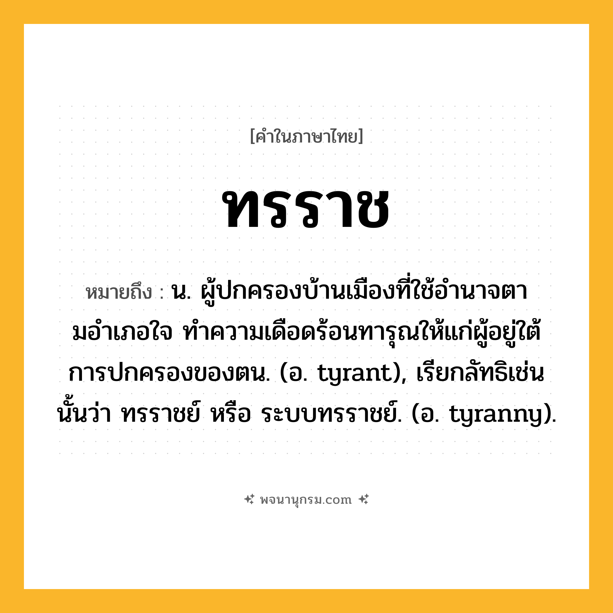 ทรราช ความหมาย หมายถึงอะไร?, คำในภาษาไทย ทรราช หมายถึง น. ผู้ปกครองบ้านเมืองที่ใช้อํานาจตามอําเภอใจ ทําความเดือดร้อนทารุณให้แก่ผู้อยู่ใต้การปกครองของตน. (อ. tyrant), เรียกลัทธิเช่นนั้นว่า ทรราชย์ หรือ ระบบทรราชย์. (อ. tyranny).