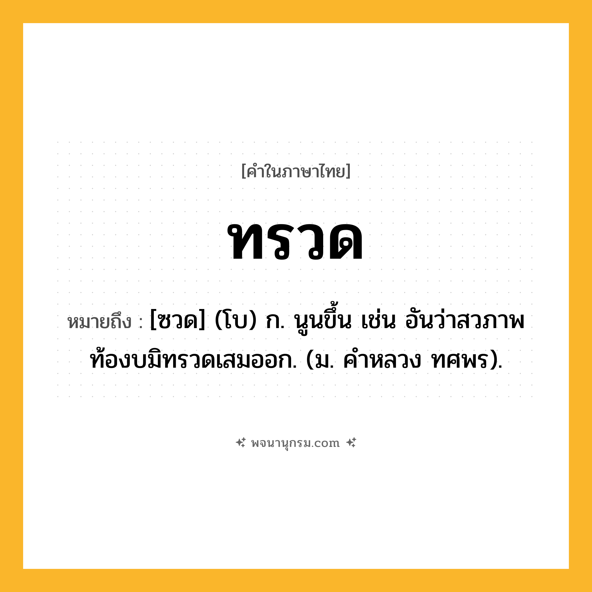 ทรวด ความหมาย หมายถึงอะไร?, คำในภาษาไทย ทรวด หมายถึง [ซวด] (โบ) ก. นูนขึ้น เช่น อันว่าสวภาพท้องบมิทรวดเสมออก. (ม. คําหลวง ทศพร).