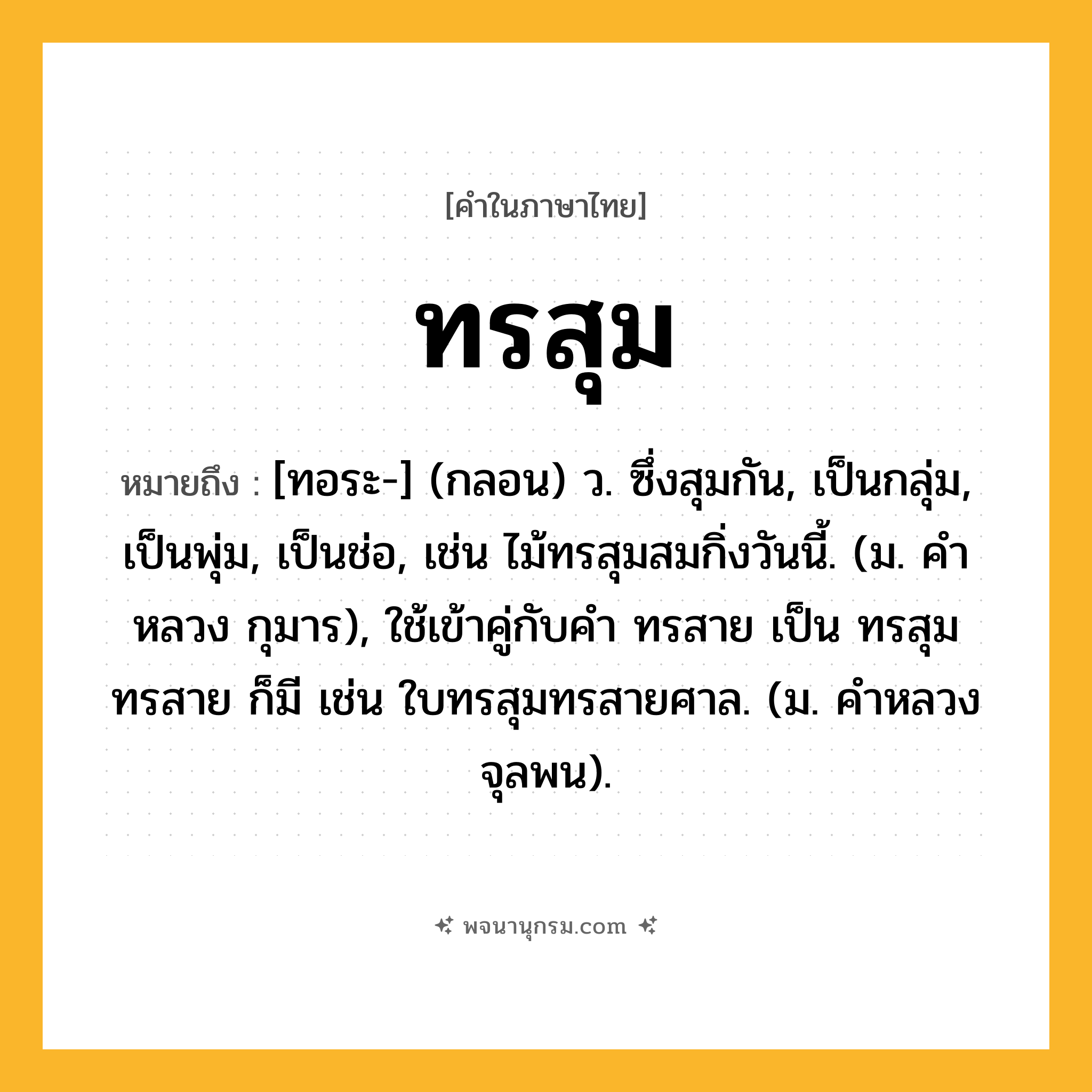 ทรสุม ความหมาย หมายถึงอะไร?, คำในภาษาไทย ทรสุม หมายถึง [ทอระ-] (กลอน) ว. ซึ่งสุมกัน, เป็นกลุ่ม, เป็นพุ่ม, เป็นช่อ, เช่น ไม้ทรสุมสมกิ่งวันนี้. (ม. คําหลวง กุมาร), ใช้เข้าคู่กับคำ ทรสาย เป็น ทรสุมทรสาย ก็มี เช่น ใบทรสุมทรสายศาล. (ม. คําหลวง จุลพน).