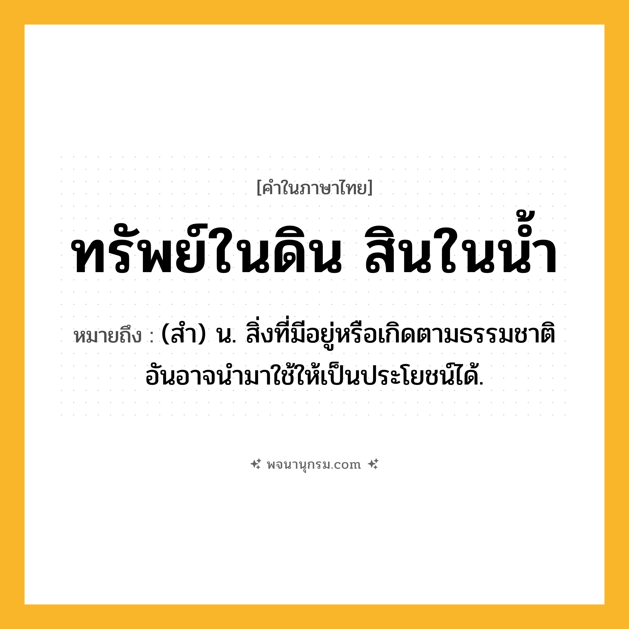 ทรัพย์ในดิน สินในน้ำ ความหมาย หมายถึงอะไร?, คำในภาษาไทย ทรัพย์ในดิน สินในน้ำ หมายถึง (สํา) น. สิ่งที่มีอยู่หรือเกิดตามธรรมชาติ อันอาจนํามาใช้ให้เป็นประโยชน์ได้.
