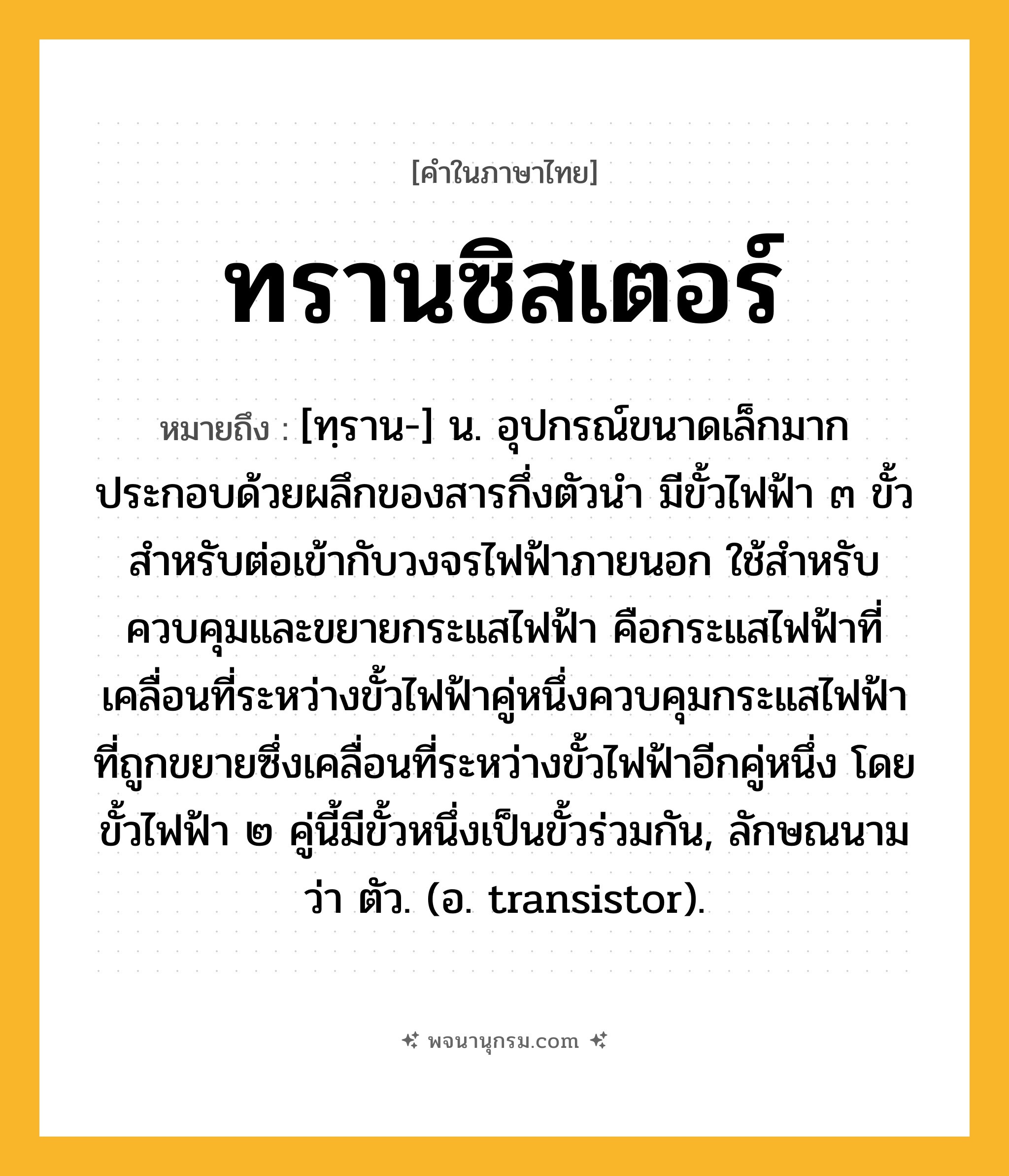 ทรานซิสเตอร์ ความหมาย หมายถึงอะไร?, คำในภาษาไทย ทรานซิสเตอร์ หมายถึง [ทฺราน-] น. อุปกรณ์ขนาดเล็กมาก ประกอบด้วยผลึกของสารกึ่งตัวนํา มีขั้วไฟฟ้า ๓ ขั้วสําหรับต่อเข้ากับวงจรไฟฟ้าภายนอก ใช้สําหรับควบคุมและขยายกระแสไฟฟ้า คือกระแสไฟฟ้าที่เคลื่อนที่ระหว่างขั้วไฟฟ้าคู่หนึ่งควบคุมกระแสไฟฟ้าที่ถูกขยายซึ่งเคลื่อนที่ระหว่างขั้วไฟฟ้าอีกคู่หนึ่ง โดยขั้วไฟฟ้า ๒ คู่นี้มีขั้วหนึ่งเป็นขั้วร่วมกัน, ลักษณนามว่า ตัว. (อ. transistor).
