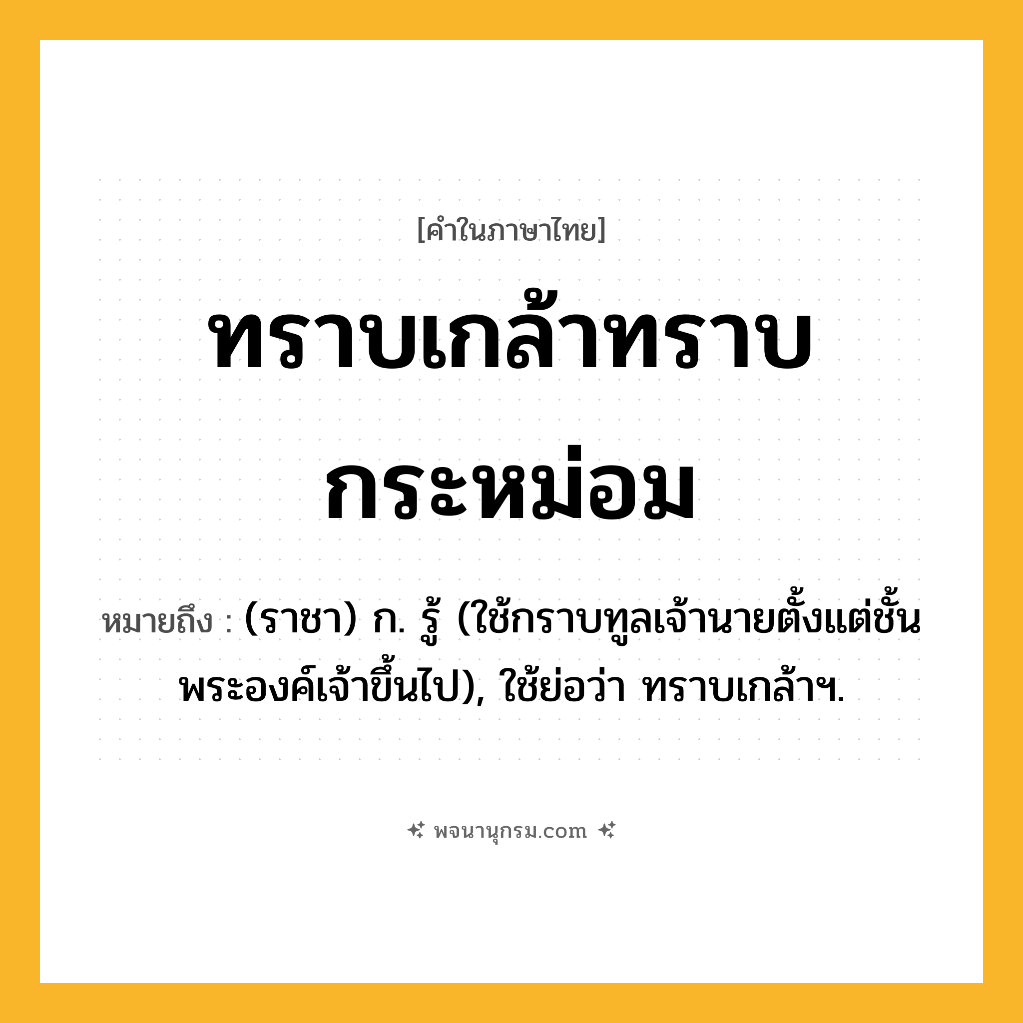 ทราบเกล้าทราบกระหม่อม ความหมาย หมายถึงอะไร?, คำในภาษาไทย ทราบเกล้าทราบกระหม่อม หมายถึง (ราชา) ก. รู้ (ใช้กราบทูลเจ้านายตั้งแต่ชั้นพระองค์เจ้าขึ้นไป), ใช้ย่อว่า ทราบเกล้าฯ.