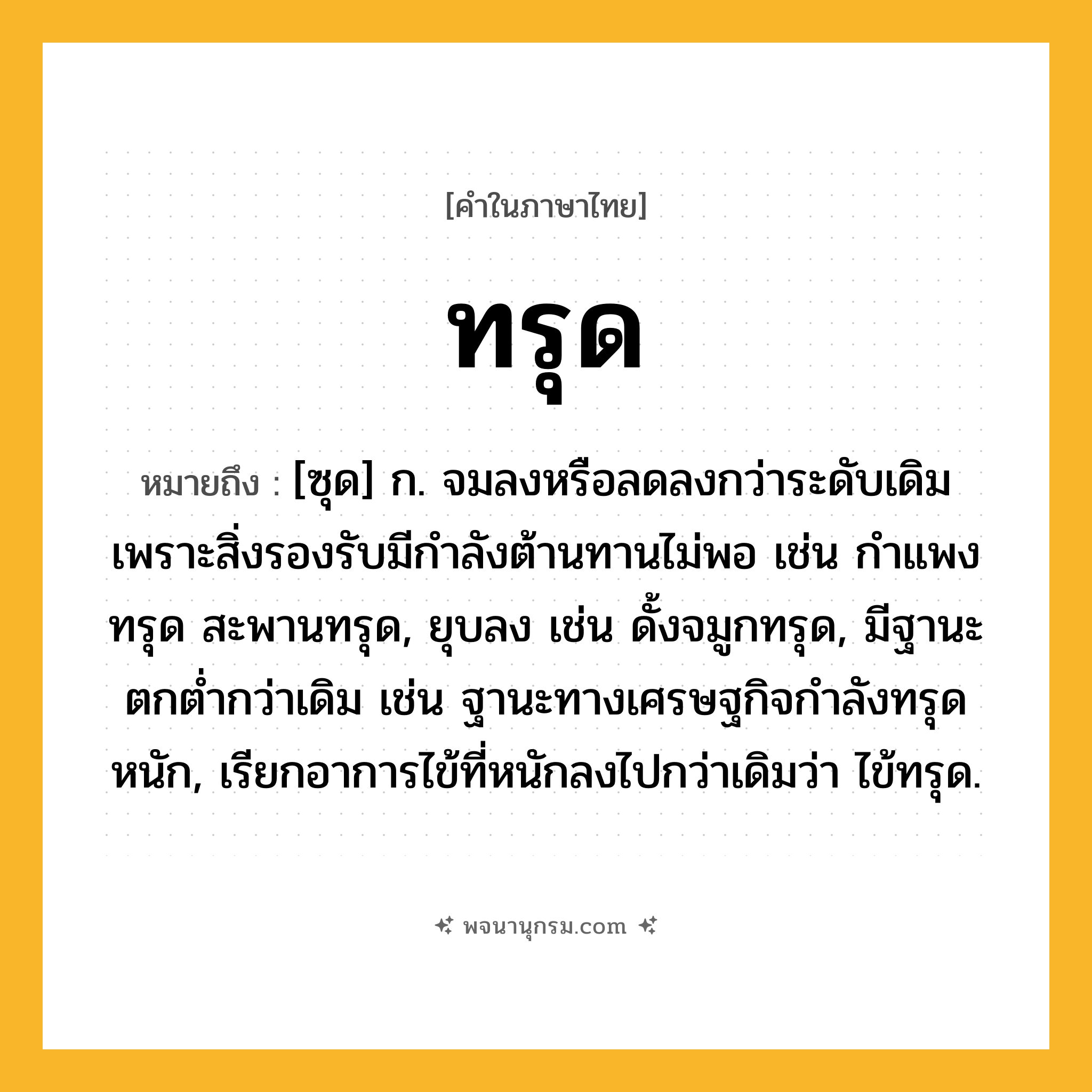 ทรุด ความหมาย หมายถึงอะไร?, คำในภาษาไทย ทรุด หมายถึง [ซุด] ก. จมลงหรือลดลงกว่าระดับเดิมเพราะสิ่งรองรับมีกําลังต้านทานไม่พอ เช่น กําแพงทรุด สะพานทรุด, ยุบลง เช่น ดั้งจมูกทรุด, มีฐานะตกตํ่ากว่าเดิม เช่น ฐานะทางเศรษฐกิจกําลังทรุดหนัก, เรียกอาการไข้ที่หนักลงไปกว่าเดิมว่า ไข้ทรุด.