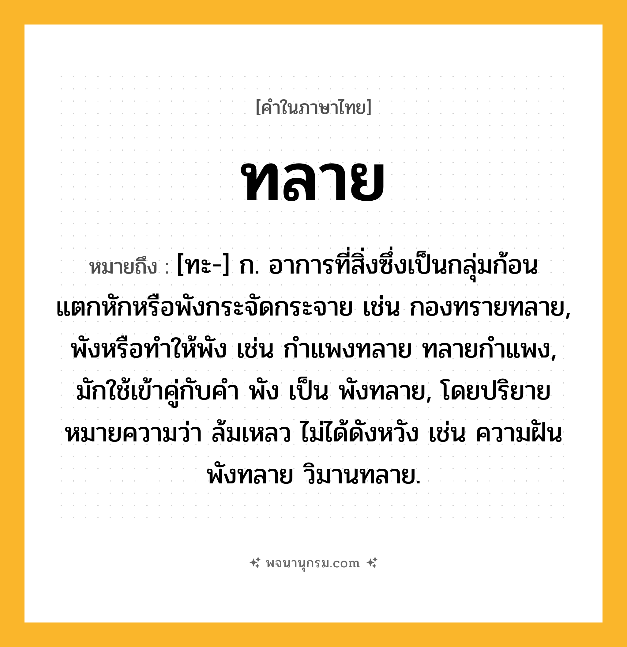ทลาย ความหมาย หมายถึงอะไร?, คำในภาษาไทย ทลาย หมายถึง [ทะ-] ก. อาการที่สิ่งซึ่งเป็นกลุ่มก้อนแตกหักหรือพังกระจัดกระจาย เช่น กองทรายทลาย, พังหรือทําให้พัง เช่น กําแพงทลาย ทลายกําแพง, มักใช้เข้าคู่กับคำ พัง เป็น พังทลาย, โดยปริยายหมายความว่า ล้มเหลว ไม่ได้ดังหวัง เช่น ความฝันพังทลาย วิมานทลาย.