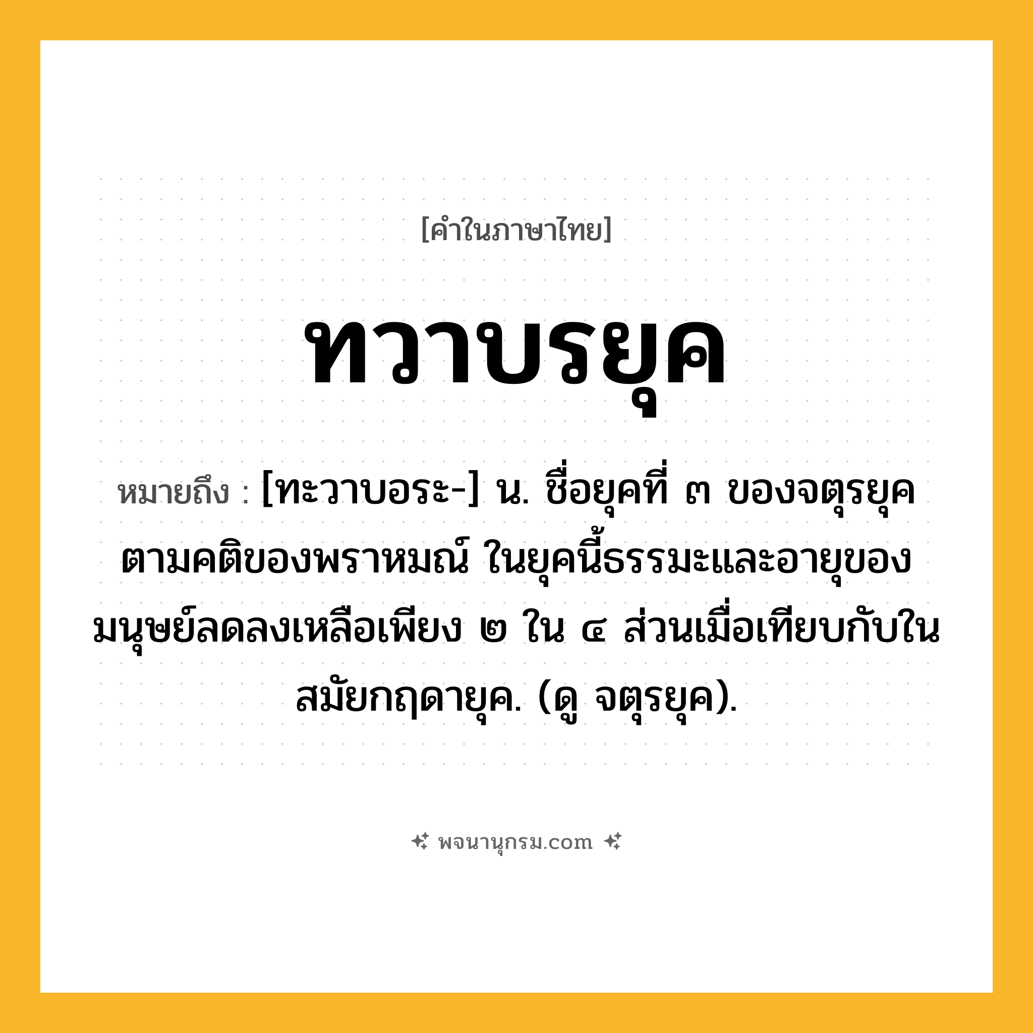 ทวาบรยุค ความหมาย หมายถึงอะไร?, คำในภาษาไทย ทวาบรยุค หมายถึง [ทะวาบอระ-] น. ชื่อยุคที่ ๓ ของจตุรยุคตามคติของพราหมณ์ ในยุคนี้ธรรมะและอายุของมนุษย์ลดลงเหลือเพียง ๒ ใน ๔ ส่วนเมื่อเทียบกับในสมัยกฤดายุค. (ดู จตุรยุค).