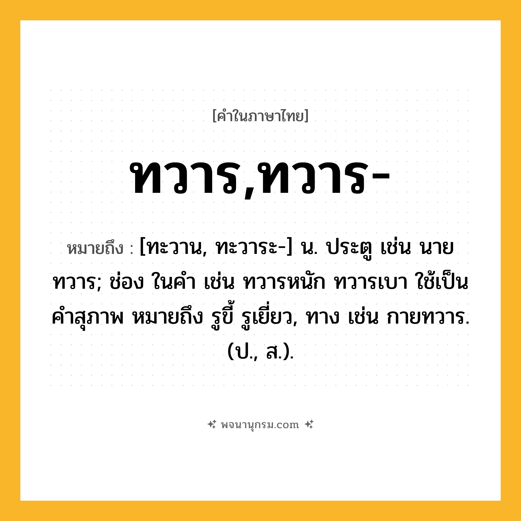 ทวาร,ทวาร- ความหมาย หมายถึงอะไร?, คำในภาษาไทย ทวาร,ทวาร- หมายถึง [ทะวาน, ทะวาระ-] น. ประตู เช่น นายทวาร; ช่อง ในคํา เช่น ทวารหนัก ทวารเบา ใช้เป็นคําสุภาพ หมายถึง รูขี้ รูเยี่ยว, ทาง เช่น กายทวาร. (ป., ส.).