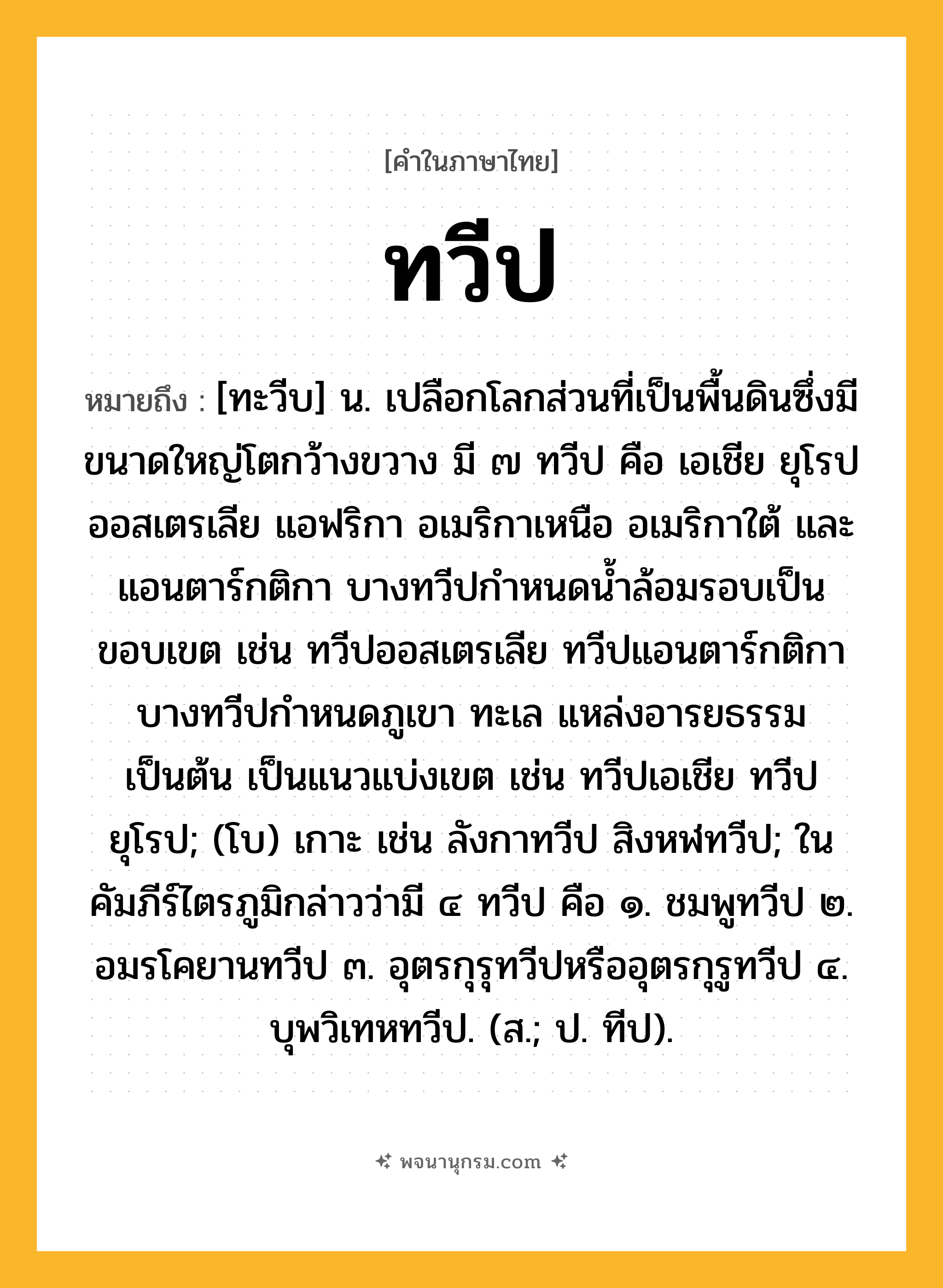 ทวีป ความหมาย หมายถึงอะไร?, คำในภาษาไทย ทวีป หมายถึง [ทะวีบ] น. เปลือกโลกส่วนที่เป็นพื้นดินซึ่งมีขนาดใหญ่โตกว้างขวาง มี ๗ ทวีป คือ เอเชีย ยุโรป ออสเตรเลีย แอฟริกา อเมริกาเหนือ อเมริกาใต้ และแอนตาร์กติกา บางทวีปกําหนดนํ้าล้อมรอบเป็นขอบเขต เช่น ทวีปออสเตรเลีย ทวีปแอนตาร์กติกา บางทวีปกําหนดภูเขา ทะเล แหล่งอารยธรรมเป็นต้น เป็นแนวแบ่งเขต เช่น ทวีปเอเชีย ทวีปยุโรป; (โบ) เกาะ เช่น ลังกาทวีป สิงหฬทวีป; ในคัมภีร์ไตรภูมิกล่าวว่ามี ๔ ทวีป คือ ๑. ชมพูทวีป ๒. อมรโคยานทวีป ๓. อุตรกุรุทวีปหรืออุตรกุรูทวีป ๔. บุพวิเทหทวีป. (ส.; ป. ทีป).