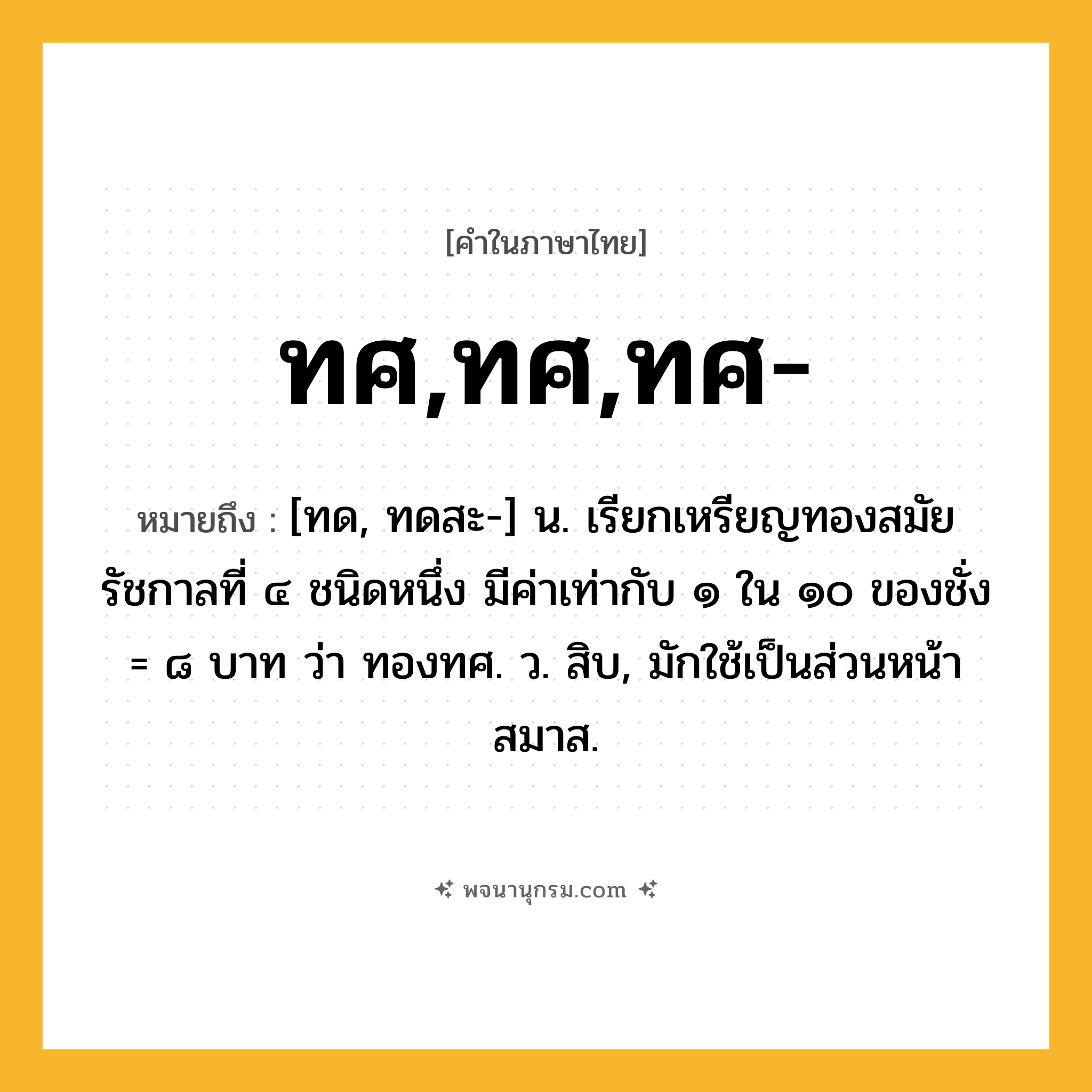 ทศ,ทศ,ทศ- ความหมาย หมายถึงอะไร?, คำในภาษาไทย ทศ,ทศ,ทศ- หมายถึง [ทด, ทดสะ-] น. เรียกเหรียญทองสมัยรัชกาลที่ ๔ ชนิดหนึ่ง มีค่าเท่ากับ ๑ ใน ๑๐ ของชั่ง = ๘ บาท ว่า ทองทศ. ว. สิบ, มักใช้เป็นส่วนหน้าสมาส.