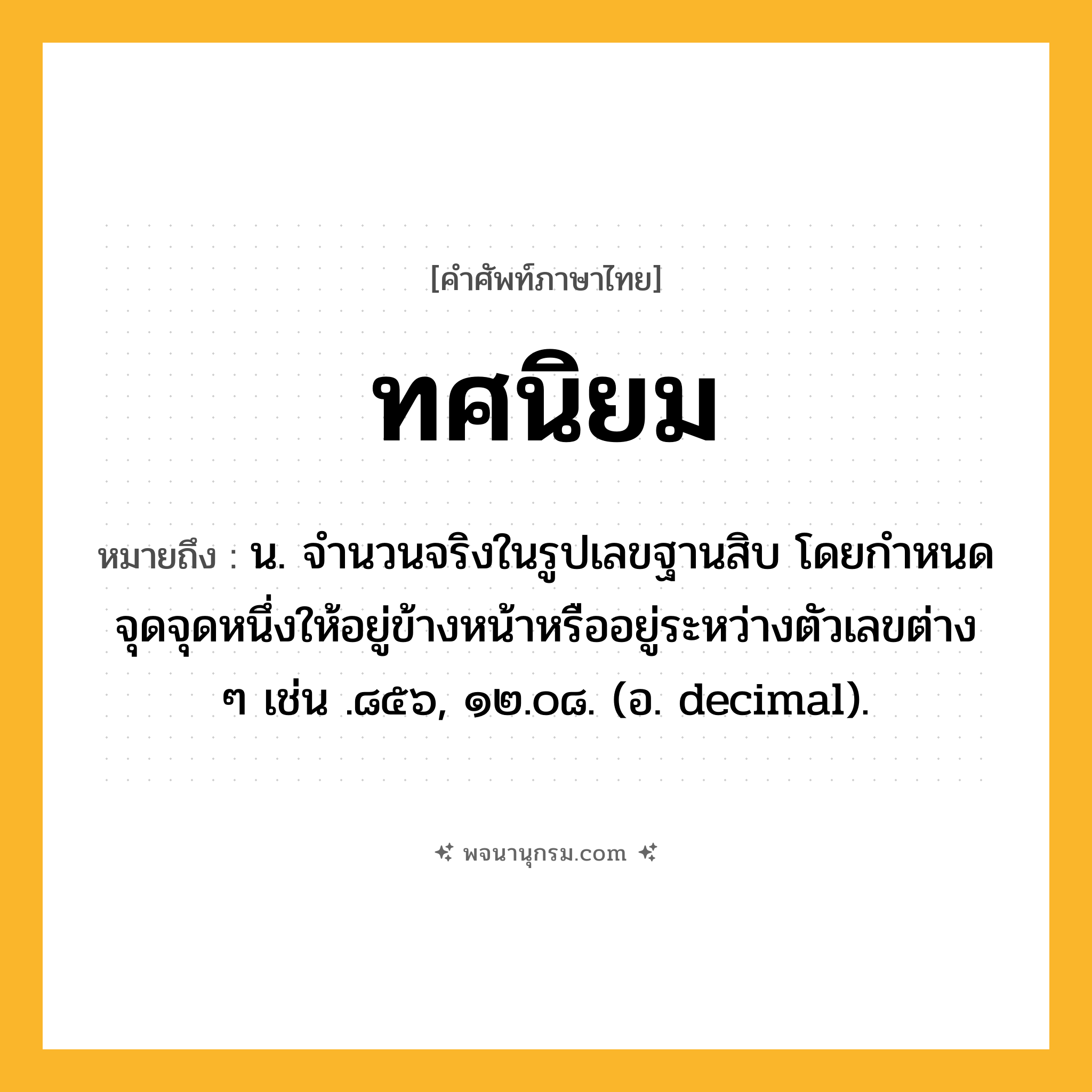 ทศนิยม ความหมาย หมายถึงอะไร?, คำในภาษาไทย ทศนิยม หมายถึง น. จํานวนจริงในรูปเลขฐานสิบ โดยกําหนดจุดจุดหนึ่งให้อยู่ข้างหน้าหรืออยู่ระหว่างตัวเลขต่าง ๆ เช่น .๘๕๖, ๑๒.๐๘. (อ. decimal).