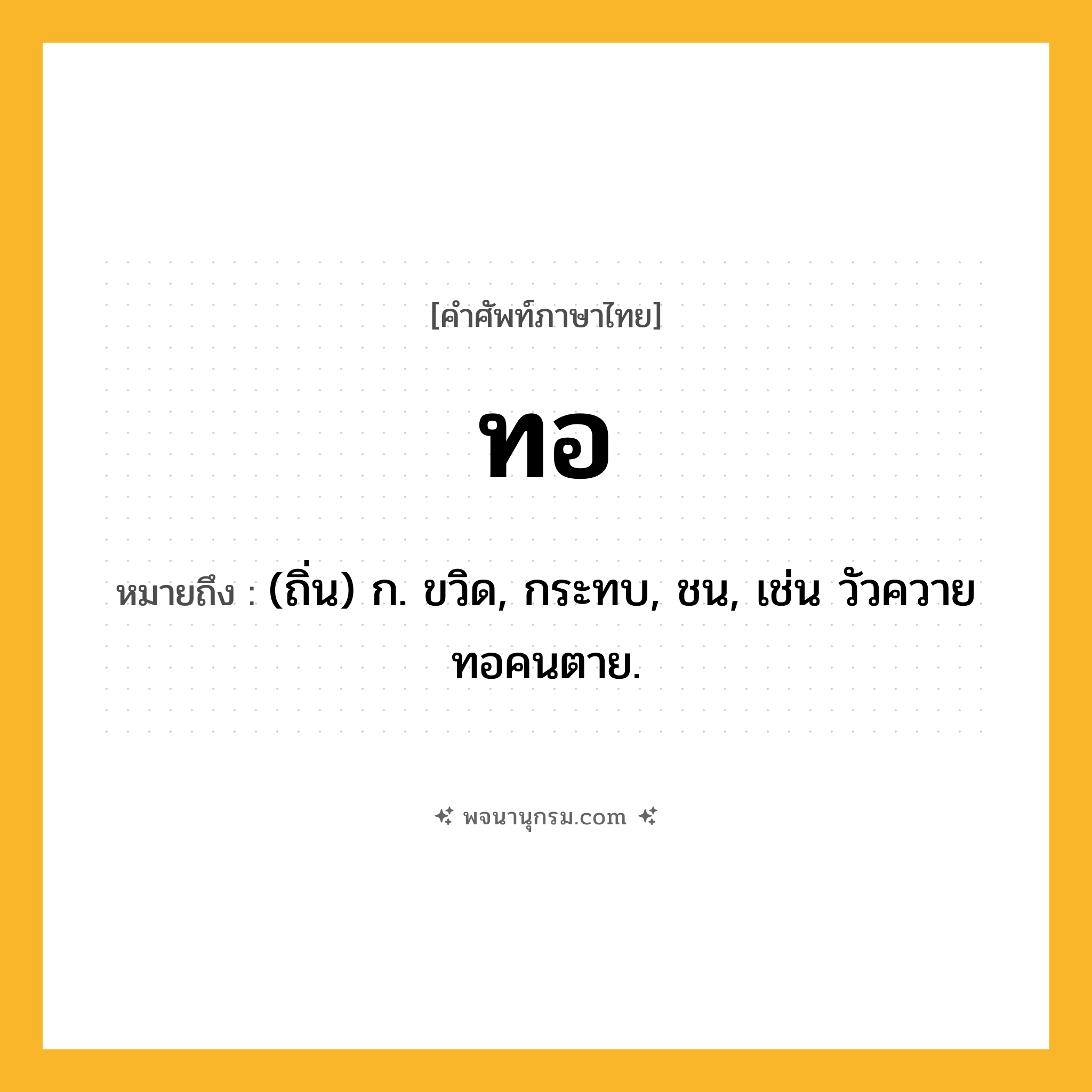 ทอ ความหมาย หมายถึงอะไร?, คำในภาษาไทย ทอ หมายถึง (ถิ่น) ก. ขวิด, กระทบ, ชน, เช่น วัวควายทอคนตาย.