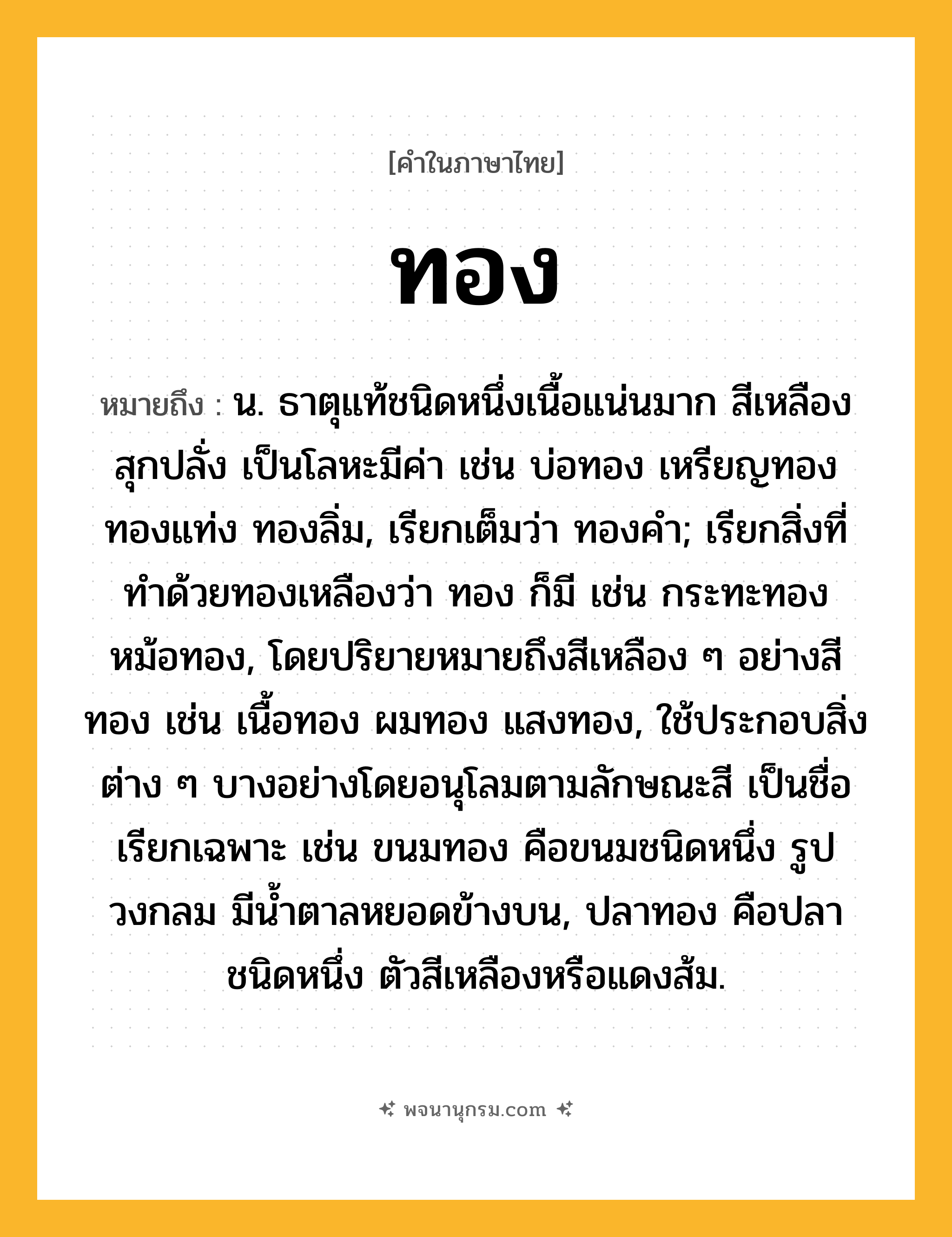 ทอง ความหมาย หมายถึงอะไร?, คำในภาษาไทย ทอง หมายถึง น. ธาตุแท้ชนิดหนึ่งเนื้อแน่นมาก สีเหลืองสุกปลั่ง เป็นโลหะมีค่า เช่น บ่อทอง เหรียญทอง ทองแท่ง ทองลิ่ม, เรียกเต็มว่า ทองคํา; เรียกสิ่งที่ทําด้วยทองเหลืองว่า ทอง ก็มี เช่น กระทะทอง หม้อทอง, โดยปริยายหมายถึงสีเหลือง ๆ อย่างสีทอง เช่น เนื้อทอง ผมทอง แสงทอง, ใช้ประกอบสิ่งต่าง ๆ บางอย่างโดยอนุโลมตามลักษณะสี เป็นชื่อเรียกเฉพาะ เช่น ขนมทอง คือขนมชนิดหนึ่ง รูปวงกลม มีนํ้าตาลหยอดข้างบน, ปลาทอง คือปลาชนิดหนึ่ง ตัวสีเหลืองหรือแดงส้ม.
