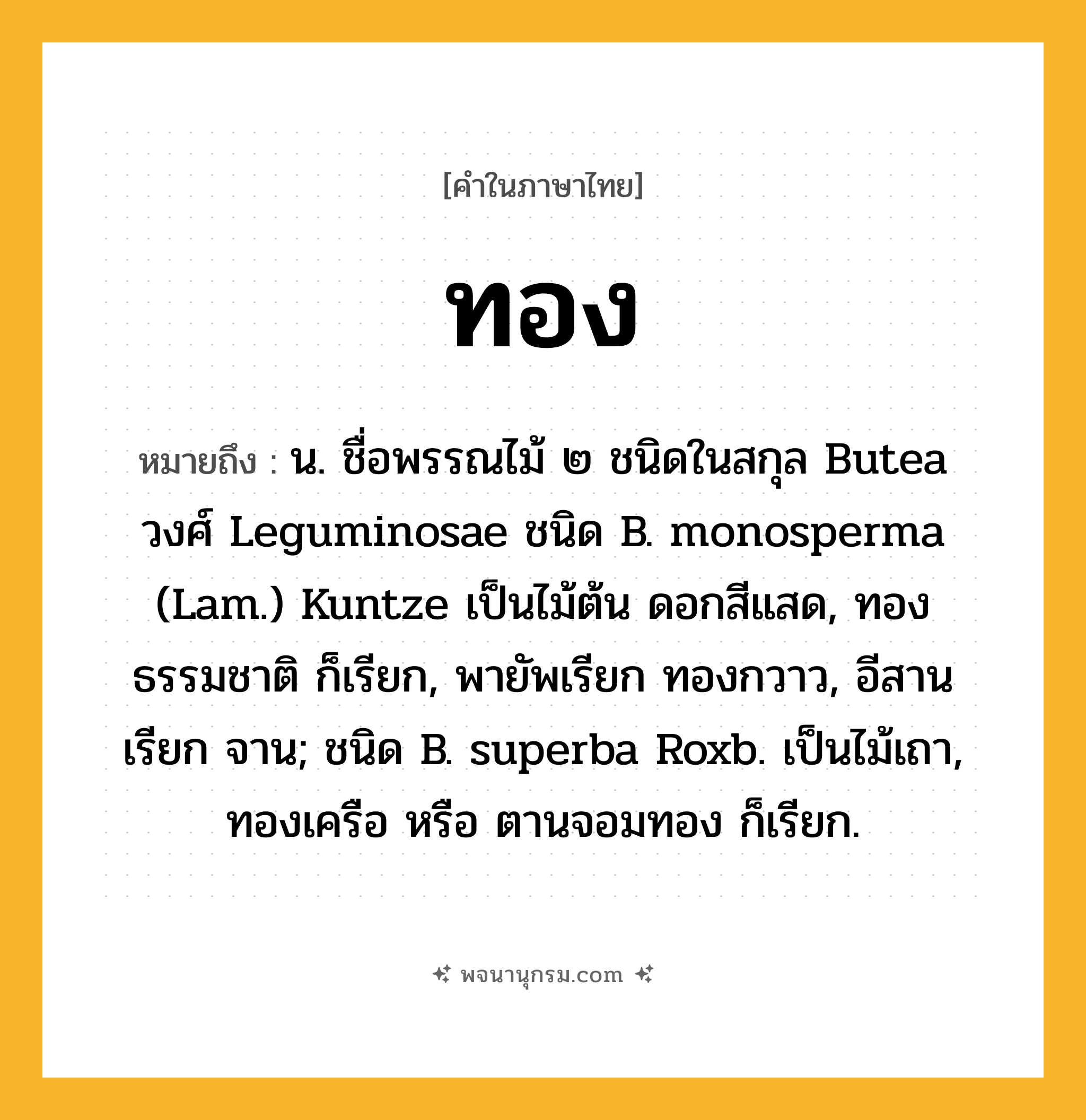 ทอง ความหมาย หมายถึงอะไร?, คำในภาษาไทย ทอง หมายถึง น. ชื่อพรรณไม้ ๒ ชนิดในสกุล Butea วงศ์ Leguminosae ชนิด B. monosperma (Lam.) Kuntze เป็นไม้ต้น ดอกสีแสด, ทองธรรมชาติ ก็เรียก, พายัพเรียก ทองกวาว, อีสานเรียก จาน; ชนิด B. superba Roxb. เป็นไม้เถา, ทองเครือ หรือ ตานจอมทอง ก็เรียก.