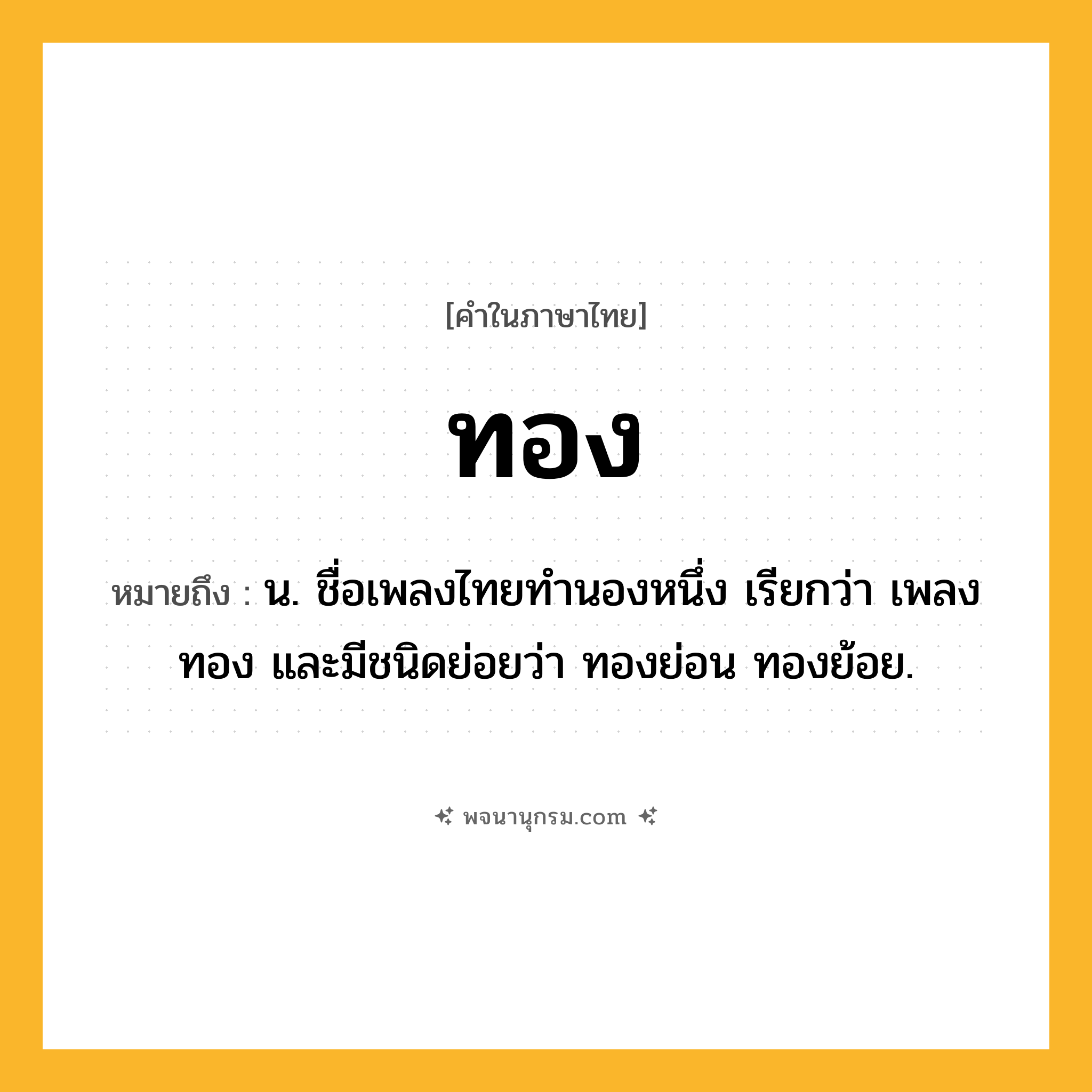 ทอง ความหมาย หมายถึงอะไร?, คำในภาษาไทย ทอง หมายถึง น. ชื่อเพลงไทยทํานองหนึ่ง เรียกว่า เพลงทอง และมีชนิดย่อยว่า ทองย่อน ทองย้อย.
