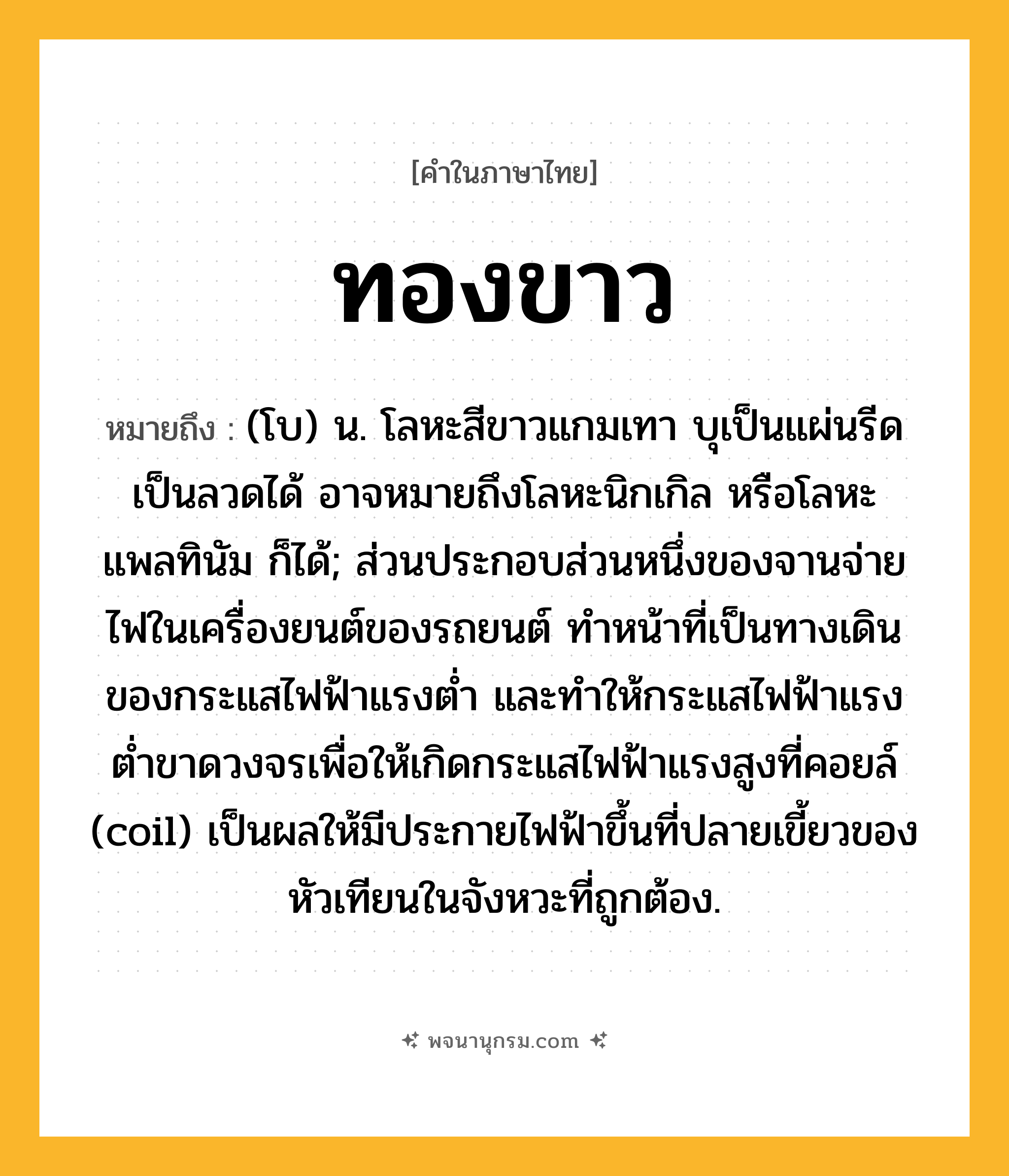 ทองขาว ความหมาย หมายถึงอะไร?, คำในภาษาไทย ทองขาว หมายถึง (โบ) น. โลหะสีขาวแกมเทา บุเป็นแผ่นรีดเป็นลวดได้ อาจหมายถึงโลหะนิกเกิล หรือโลหะแพลทินัม ก็ได้; ส่วนประกอบส่วนหนึ่งของจานจ่ายไฟในเครื่องยนต์ของรถยนต์ ทําหน้าที่เป็นทางเดินของกระแสไฟฟ้าแรงตํ่า และทําให้กระแสไฟฟ้าแรงตํ่าขาดวงจรเพื่อให้เกิดกระแสไฟฟ้าแรงสูงที่คอยล์ (coil) เป็นผลให้มีประกายไฟฟ้าขึ้นที่ปลายเขี้ยวของหัวเทียนในจังหวะที่ถูกต้อง.
