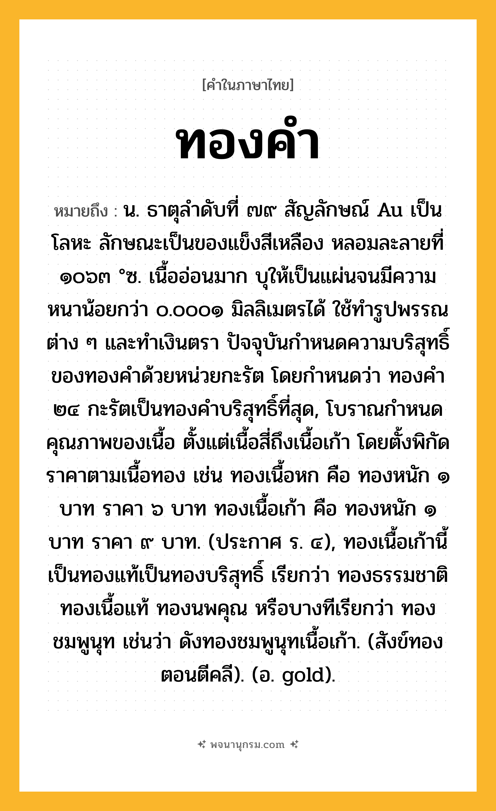 ทองคำ ความหมาย หมายถึงอะไร?, คำในภาษาไทย ทองคำ หมายถึง น. ธาตุลําดับที่ ๗๙ สัญลักษณ์ Au เป็นโลหะ ลักษณะเป็นของแข็งสีเหลือง หลอมละลายที่ ๑๐๖๓ °ซ. เนื้ออ่อนมาก บุให้เป็นแผ่นจนมีความหนาน้อยกว่า ๐.๐๐๐๑ มิลลิเมตรได้ ใช้ทํารูปพรรณต่าง ๆ และทําเงินตรา ปัจจุบันกําหนดความบริสุทธิ์ของทองคําด้วยหน่วยกะรัต โดยกําหนดว่า ทองคํา ๒๔ กะรัตเป็นทองคําบริสุทธิ์ที่สุด, โบราณกําหนดคุณภาพของเนื้อ ตั้งแต่เนื้อสี่ถึงเนื้อเก้า โดยตั้งพิกัดราคาตามเนื้อทอง เช่น ทองเนื้อหก คือ ทองหนัก ๑ บาท ราคา ๖ บาท ทองเนื้อเก้า คือ ทองหนัก ๑ บาท ราคา ๙ บาท. (ประกาศ ร. ๔), ทองเนื้อเก้านี้เป็นทองแท้เป็นทองบริสุทธิ์ เรียกว่า ทองธรรมชาติ ทองเนื้อแท้ ทองนพคุณ หรือบางทีเรียกว่า ทองชมพูนุท เช่นว่า ดังทองชมพูนุทเนื้อเก้า. (สังข์ทอง ตอนตีคลี). (อ. gold).