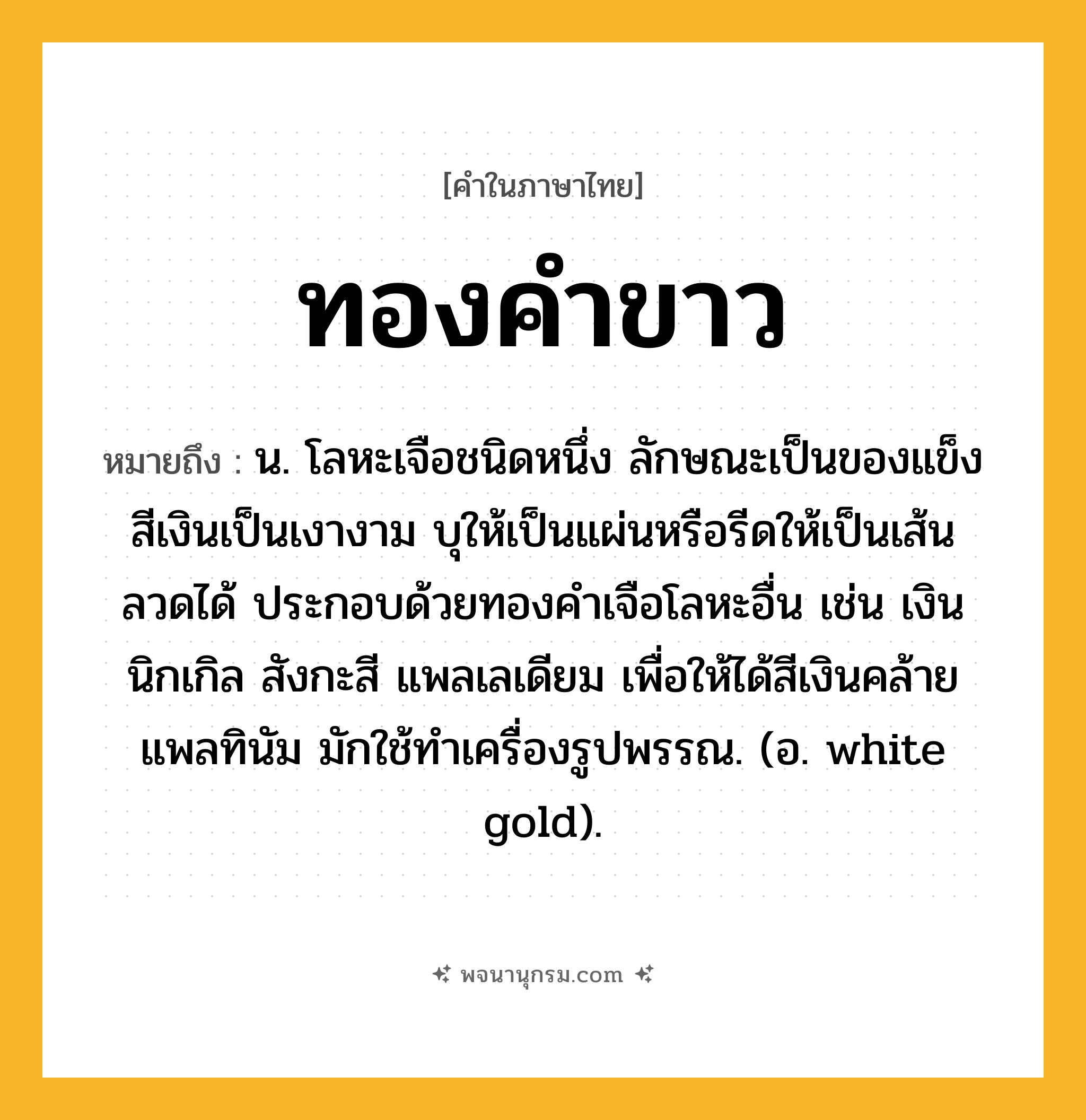 ทองคำขาว ความหมาย หมายถึงอะไร?, คำในภาษาไทย ทองคำขาว หมายถึง น. โลหะเจือชนิดหนึ่ง ลักษณะเป็นของแข็งสีเงินเป็นเงางาม บุให้เป็นแผ่นหรือรีดให้เป็นเส้นลวดได้ ประกอบด้วยทองคําเจือโลหะอื่น เช่น เงิน นิกเกิล สังกะสี แพลเลเดียม เพื่อให้ได้สีเงินคล้ายแพลทินัม มักใช้ทําเครื่องรูปพรรณ. (อ. white gold).