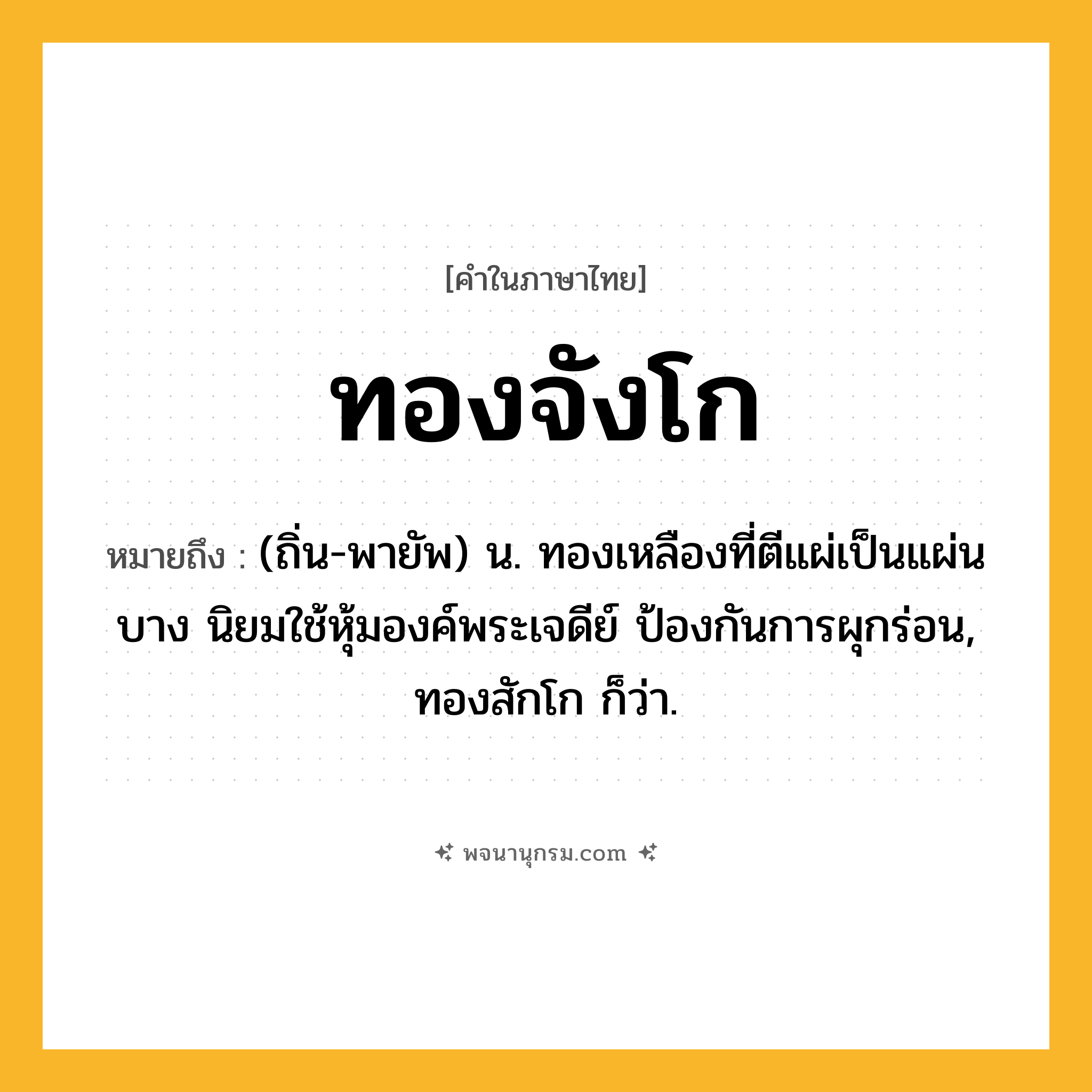 ทองจังโก ความหมาย หมายถึงอะไร?, คำในภาษาไทย ทองจังโก หมายถึง (ถิ่น-พายัพ) น. ทองเหลืองที่ตีแผ่เป็นแผ่นบาง นิยมใช้หุ้มองค์พระเจดีย์ ป้องกันการผุกร่อน, ทองสักโก ก็ว่า.