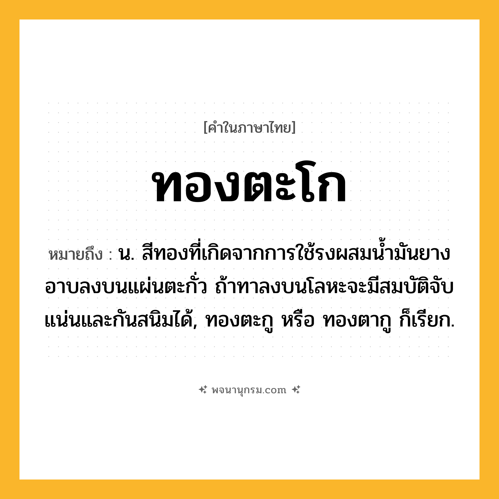ทองตะโก ความหมาย หมายถึงอะไร?, คำในภาษาไทย ทองตะโก หมายถึง น. สีทองที่เกิดจากการใช้รงผสมนํ้ามันยางอาบลงบนแผ่นตะกั่ว ถ้าทาลงบนโลหะจะมีสมบัติจับแน่นและกันสนิมได้, ทองตะกู หรือ ทองตากู ก็เรียก.
