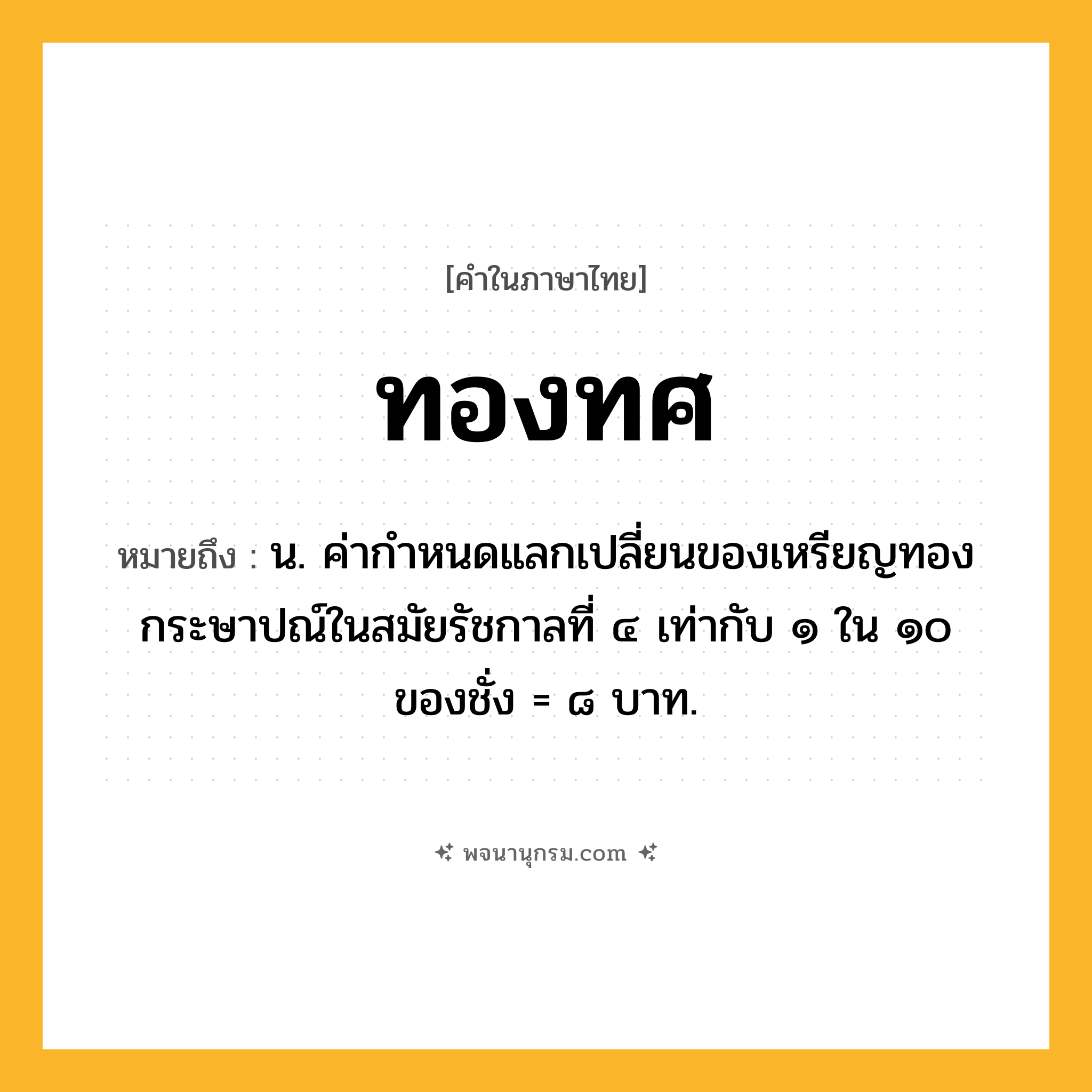 ทองทศ ความหมาย หมายถึงอะไร?, คำในภาษาไทย ทองทศ หมายถึง น. ค่ากําหนดแลกเปลี่ยนของเหรียญทองกระษาปณ์ในสมัยรัชกาลที่ ๔ เท่ากับ ๑ ใน ๑๐ ของชั่ง = ๘ บาท.