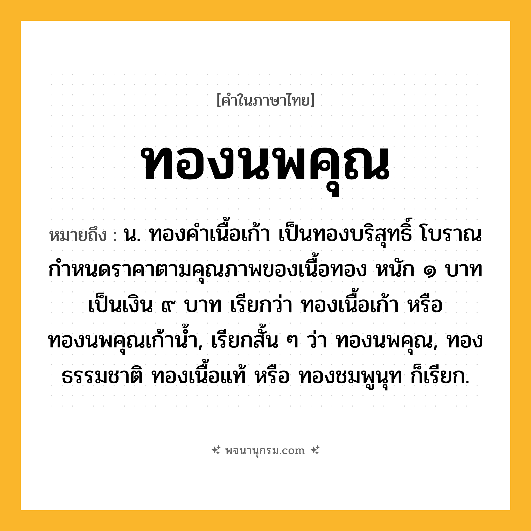 ทองนพคุณ ความหมาย หมายถึงอะไร?, คำในภาษาไทย ทองนพคุณ หมายถึง น. ทองคำเนื้อเก้า เป็นทองบริสุทธิ์ โบราณกำหนดราคาตามคุณภาพของเนื้อทอง หนัก ๑ บาท เป็นเงิน ๙ บาท เรียกว่า ทองเนื้อเก้า หรือ ทองนพคุณเก้าน้ำ, เรียกสั้น ๆ ว่า ทองนพคุณ, ทองธรรมชาติ ทองเนื้อแท้ หรือ ทองชมพูนุท ก็เรียก.