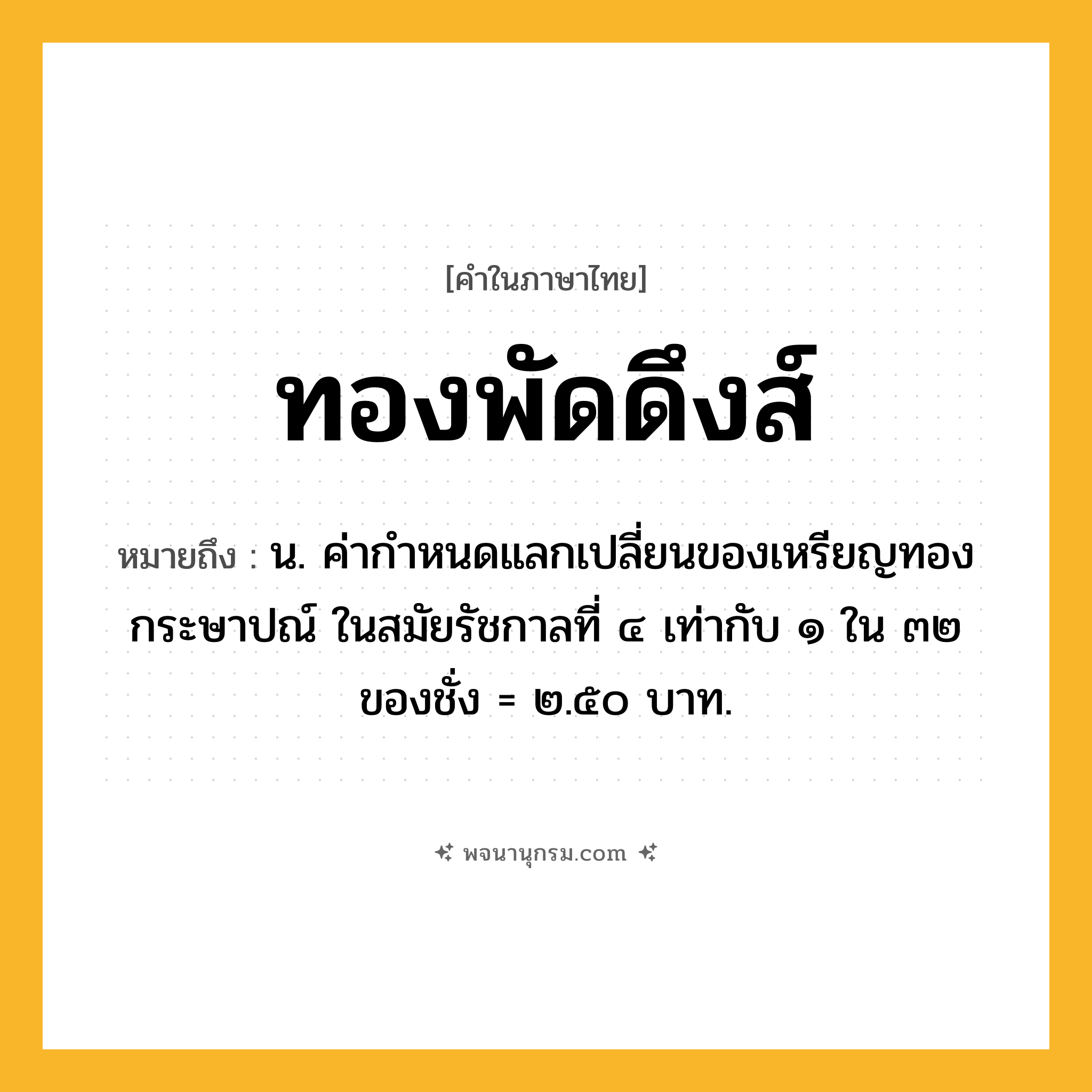 ทองพัดดึงส์ ความหมาย หมายถึงอะไร?, คำในภาษาไทย ทองพัดดึงส์ หมายถึง น. ค่ากําหนดแลกเปลี่ยนของเหรียญทองกระษาปณ์ ในสมัยรัชกาลที่ ๔ เท่ากับ ๑ ใน ๓๒ ของชั่ง = ๒.๕๐ บาท.
