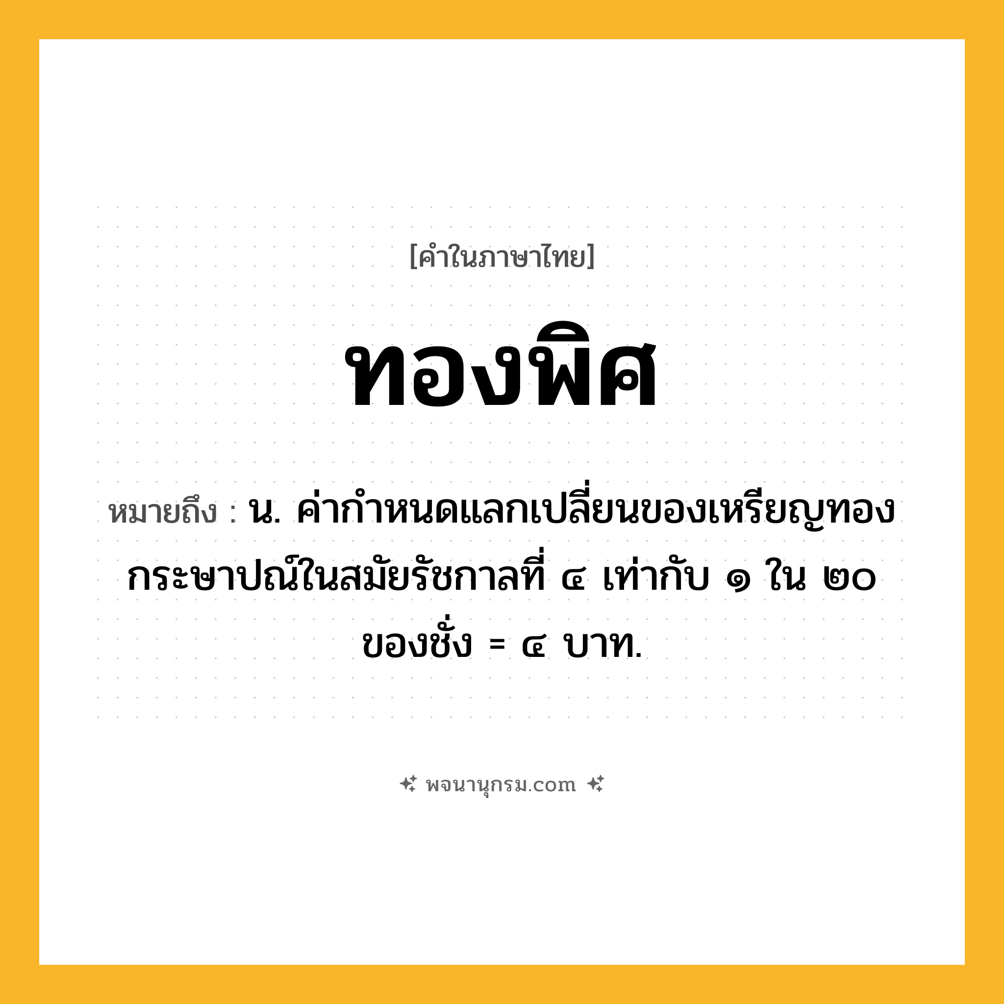 ทองพิศ ความหมาย หมายถึงอะไร?, คำในภาษาไทย ทองพิศ หมายถึง น. ค่ากําหนดแลกเปลี่ยนของเหรียญทองกระษาปณ์ในสมัยรัชกาลที่ ๔ เท่ากับ ๑ ใน ๒๐ ของชั่ง = ๔ บาท.