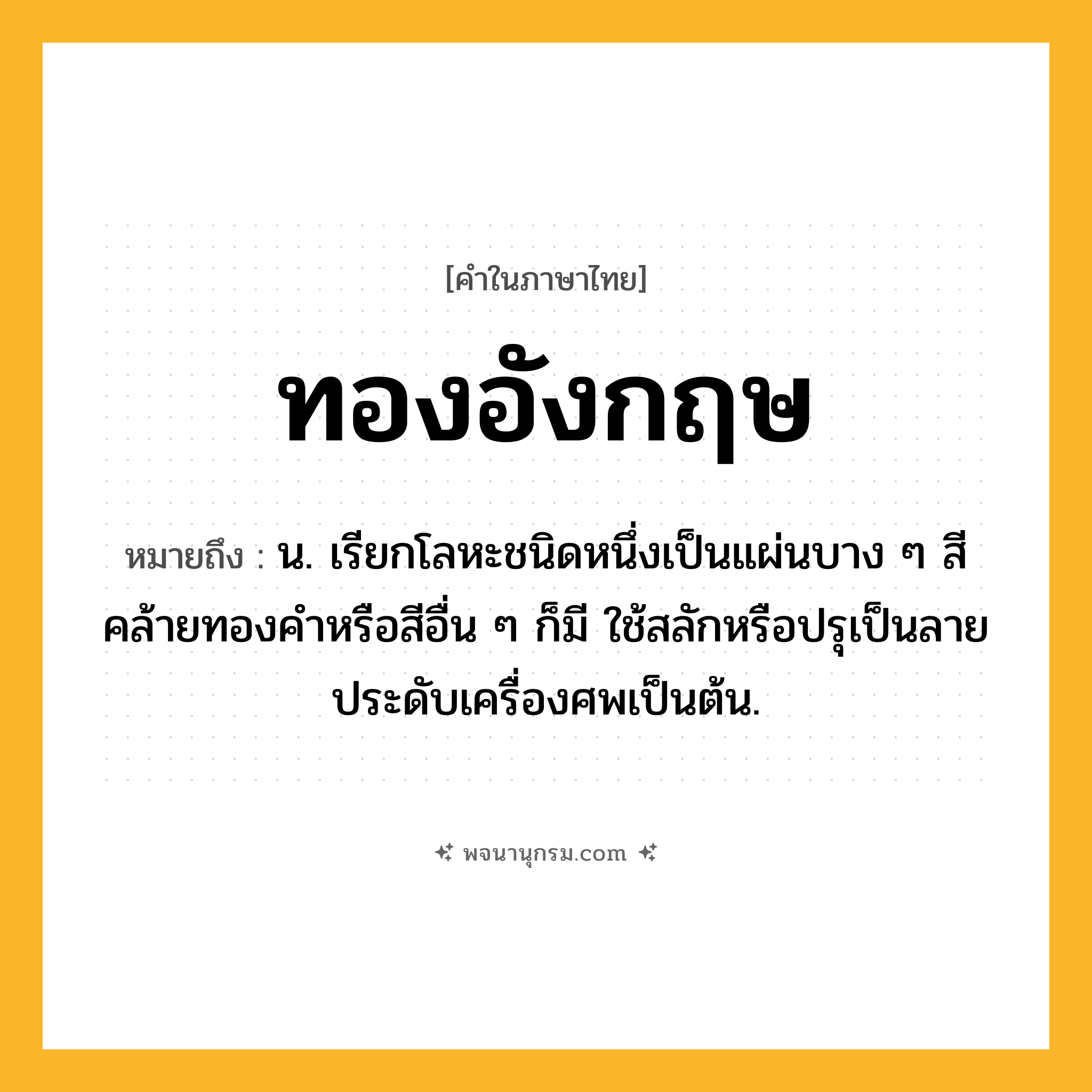 ทองอังกฤษ ความหมาย หมายถึงอะไร?, คำในภาษาไทย ทองอังกฤษ หมายถึง น. เรียกโลหะชนิดหนึ่งเป็นแผ่นบาง ๆ สีคล้ายทองคําหรือสีอื่น ๆ ก็มี ใช้สลักหรือปรุเป็นลายประดับเครื่องศพเป็นต้น.