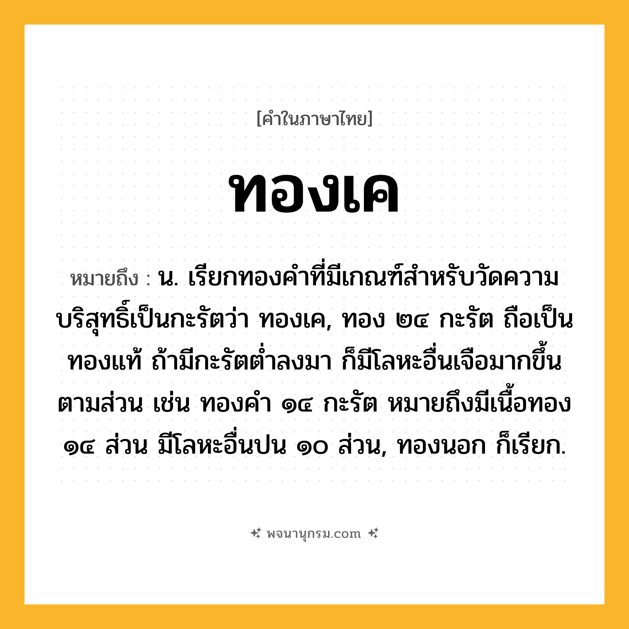 ทองเค ความหมาย หมายถึงอะไร?, คำในภาษาไทย ทองเค หมายถึง น. เรียกทองคําที่มีเกณฑ์สําหรับวัดความบริสุทธิ์เป็นกะรัตว่า ทองเค, ทอง ๒๔ กะรัต ถือเป็นทองแท้ ถ้ามีกะรัตตํ่าลงมา ก็มีโลหะอื่นเจือมากขึ้นตามส่วน เช่น ทองคํา ๑๔ กะรัต หมายถึงมีเนื้อทอง ๑๔ ส่วน มีโลหะอื่นปน ๑๐ ส่วน, ทองนอก ก็เรียก.