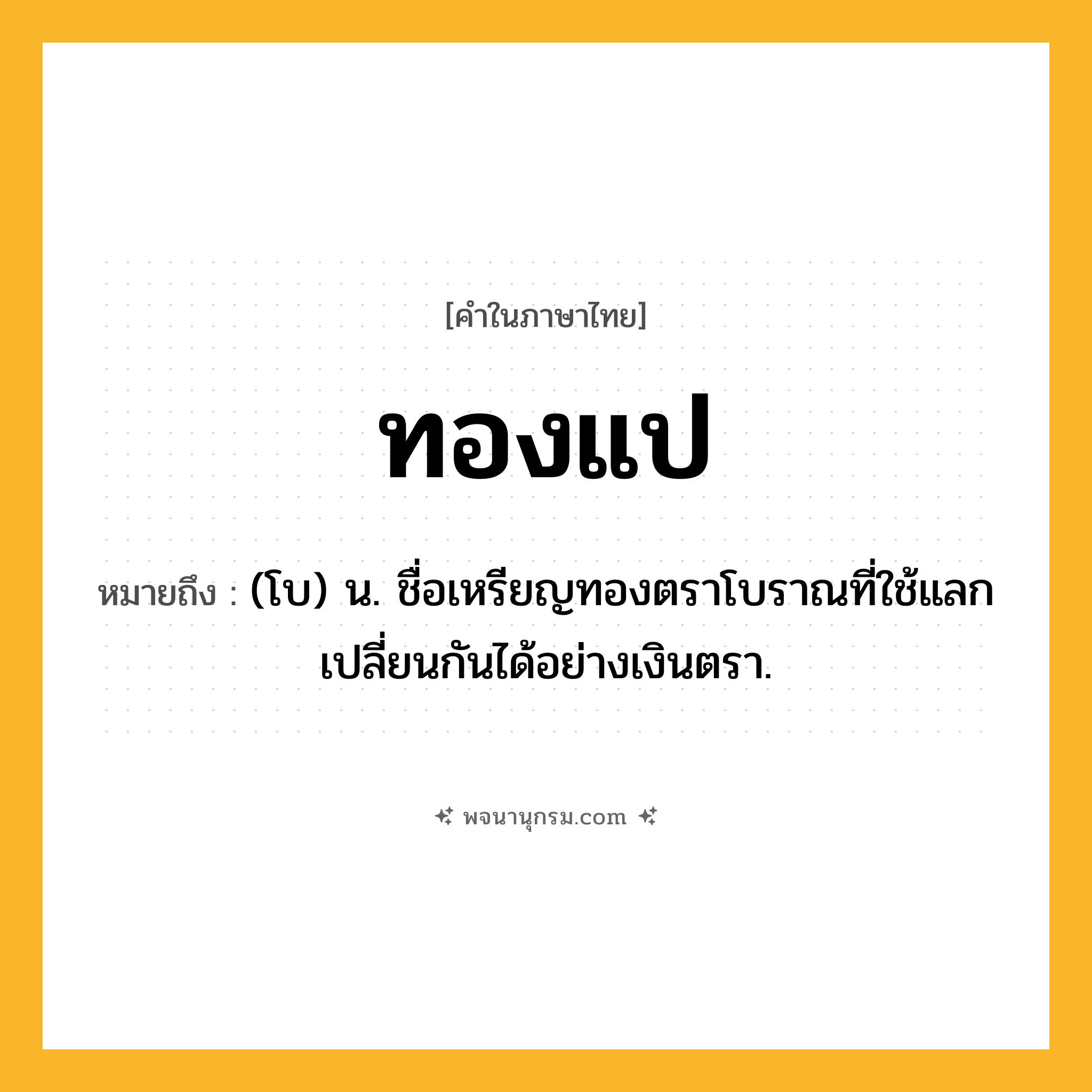 ทองแป ความหมาย หมายถึงอะไร?, คำในภาษาไทย ทองแป หมายถึง (โบ) น. ชื่อเหรียญทองตราโบราณที่ใช้แลกเปลี่ยนกันได้อย่างเงินตรา.