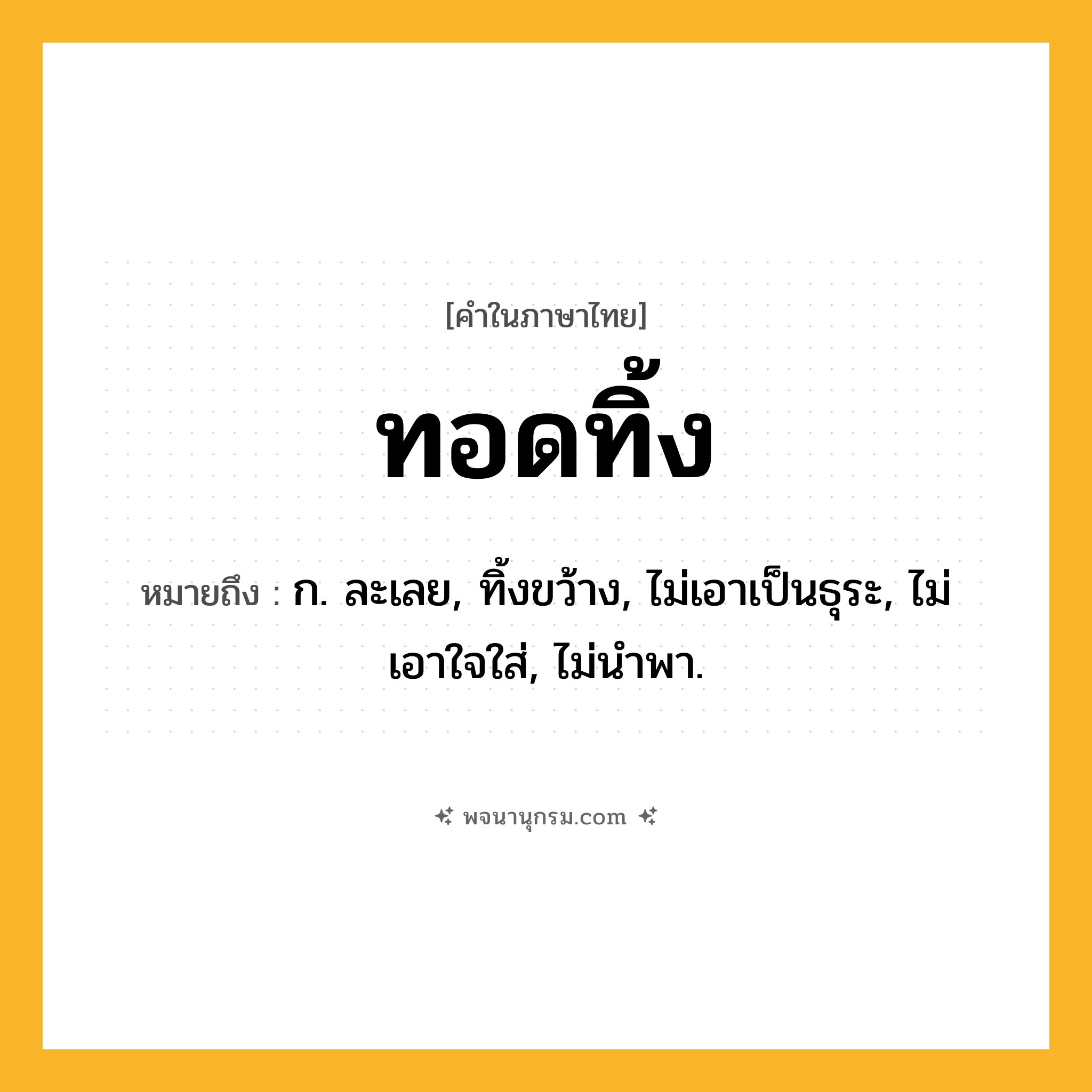 ทอดทิ้ง ความหมาย หมายถึงอะไร?, คำในภาษาไทย ทอดทิ้ง หมายถึง ก. ละเลย, ทิ้งขว้าง, ไม่เอาเป็นธุระ, ไม่เอาใจใส่, ไม่นําพา.