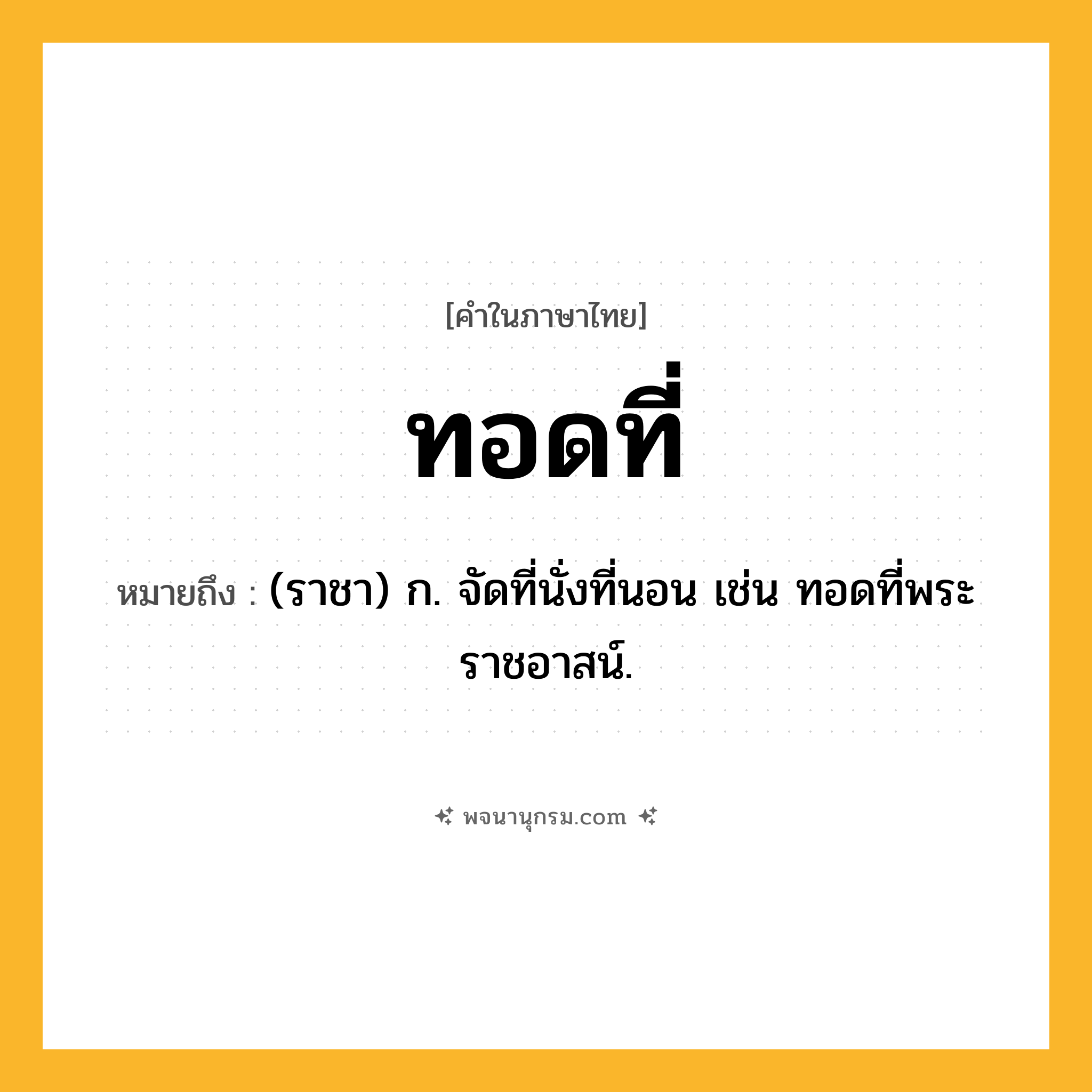 ทอดที่ ความหมาย หมายถึงอะไร?, คำในภาษาไทย ทอดที่ หมายถึง (ราชา) ก. จัดที่นั่งที่นอน เช่น ทอดที่พระราชอาสน์.