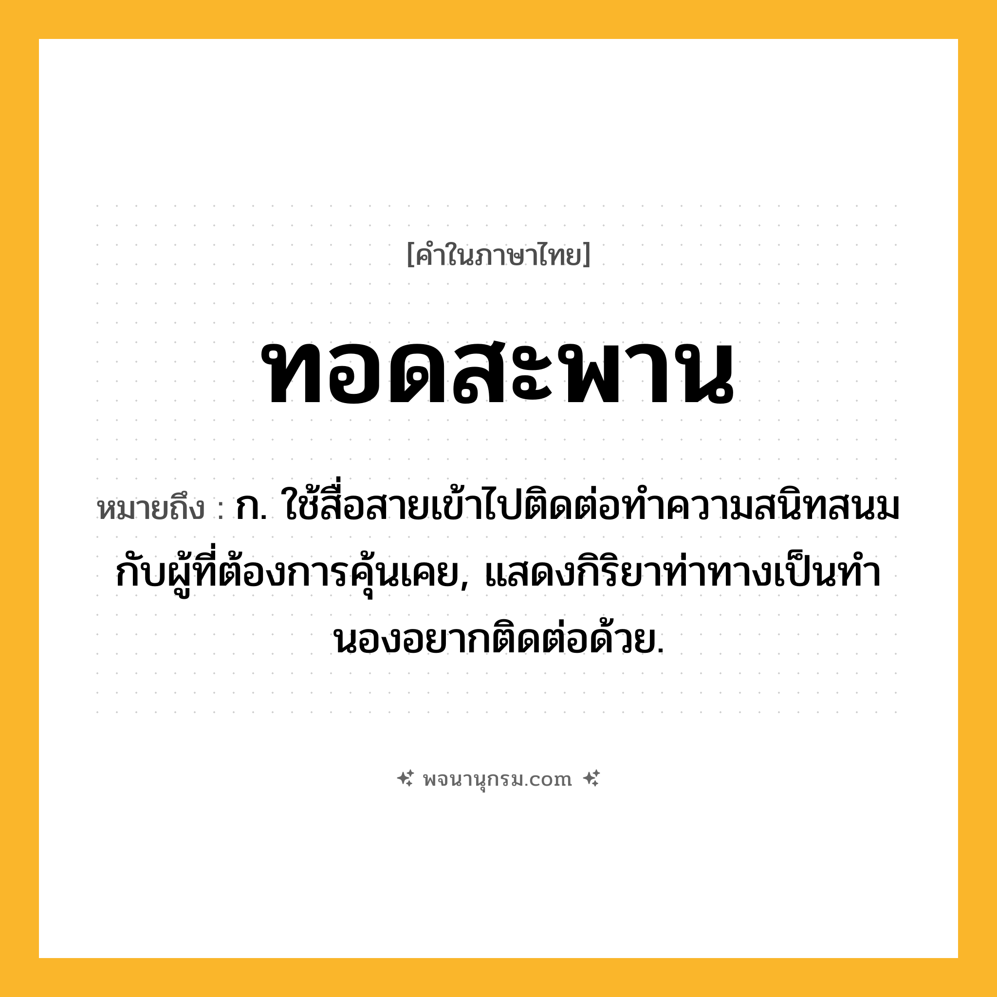 ทอดสะพาน ความหมาย หมายถึงอะไร?, คำในภาษาไทย ทอดสะพาน หมายถึง ก. ใช้สื่อสายเข้าไปติดต่อทําความสนิทสนมกับผู้ที่ต้องการคุ้นเคย, แสดงกิริยาท่าทางเป็นทํานองอยากติดต่อด้วย.