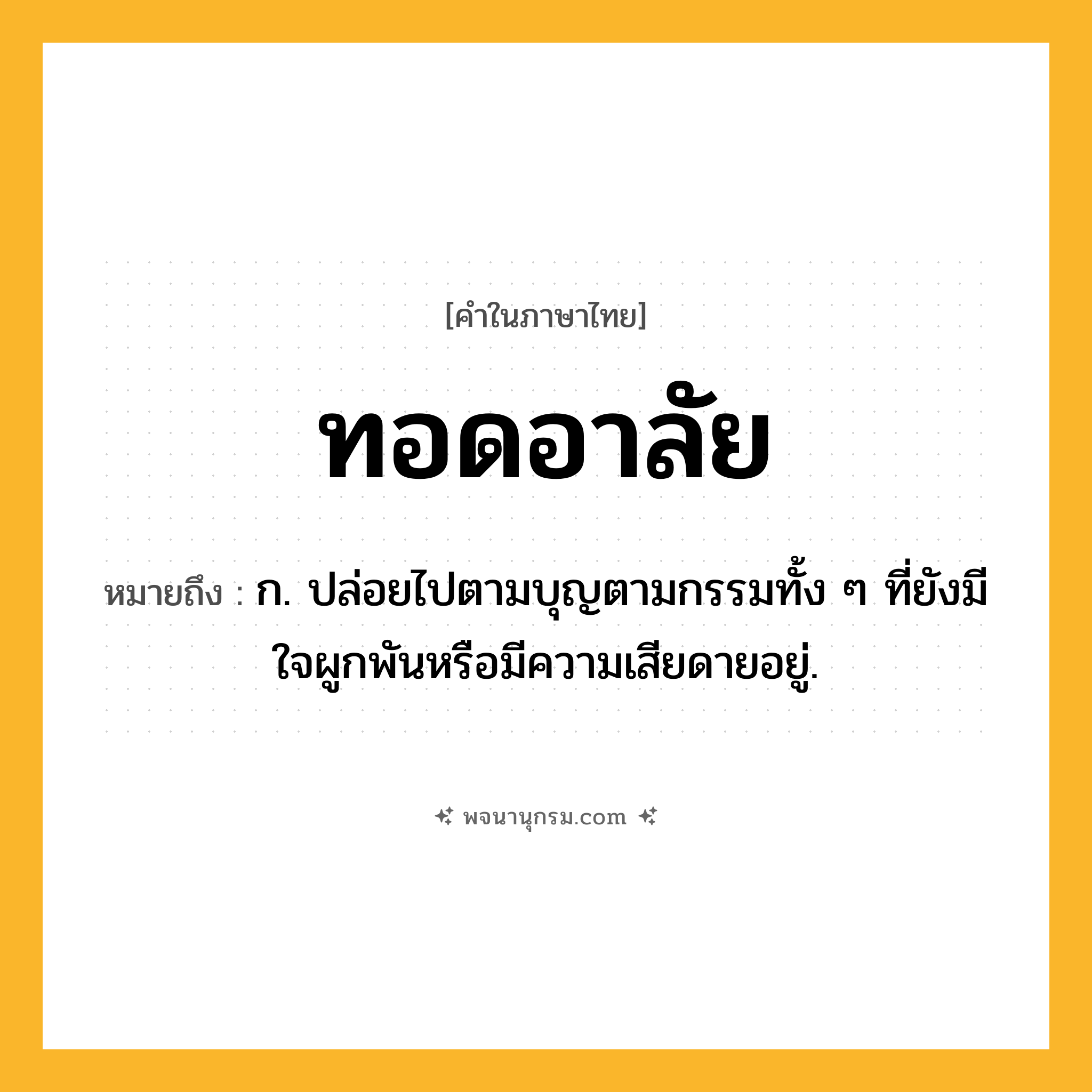 ทอดอาลัย ความหมาย หมายถึงอะไร?, คำในภาษาไทย ทอดอาลัย หมายถึง ก. ปล่อยไปตามบุญตามกรรมทั้ง ๆ ที่ยังมีใจผูกพันหรือมีความเสียดายอยู่.