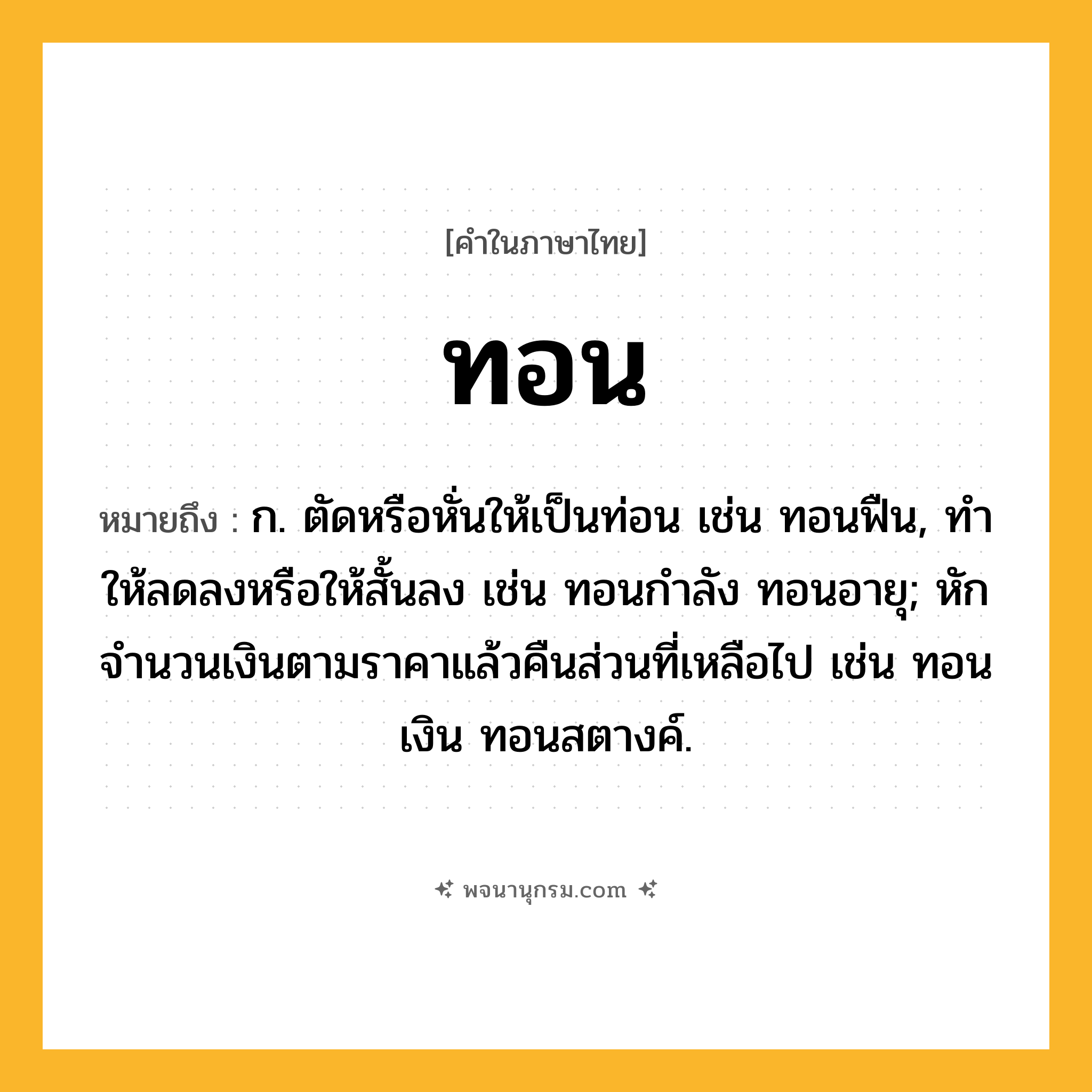 ทอน ความหมาย หมายถึงอะไร?, คำในภาษาไทย ทอน หมายถึง ก. ตัดหรือหั่นให้เป็นท่อน เช่น ทอนฟืน, ทําให้ลดลงหรือให้สั้นลง เช่น ทอนกําลัง ทอนอายุ; หักจํานวนเงินตามราคาแล้วคืนส่วนที่เหลือไป เช่น ทอนเงิน ทอนสตางค์.