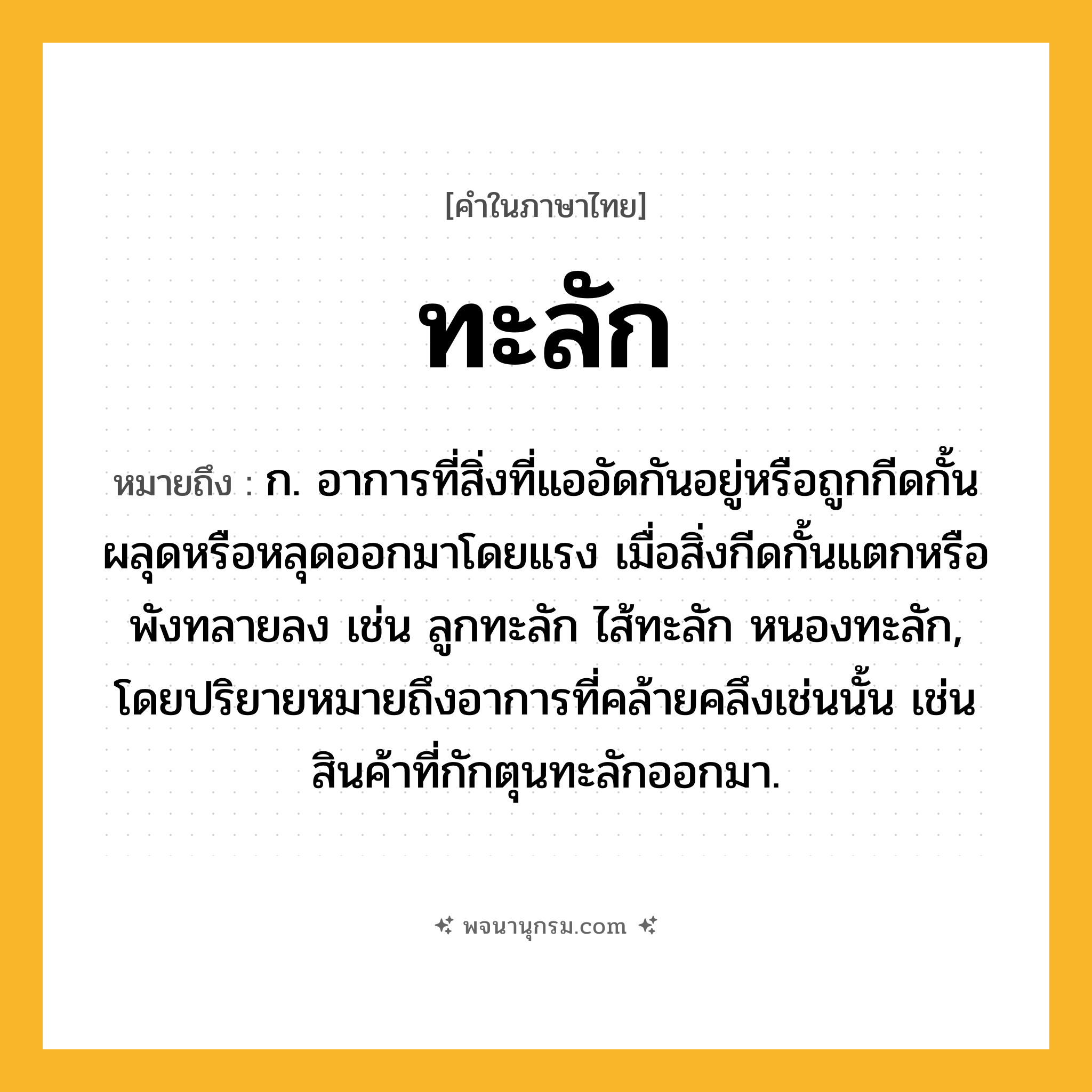 ทะลัก ความหมาย หมายถึงอะไร?, คำในภาษาไทย ทะลัก หมายถึง ก. อาการที่สิ่งที่แออัดกันอยู่หรือถูกกีดกั้นผลุดหรือหลุดออกมาโดยแรง เมื่อสิ่งกีดกั้นแตกหรือพังทลายลง เช่น ลูกทะลัก ไส้ทะลัก หนองทะลัก, โดยปริยายหมายถึงอาการที่คล้ายคลึงเช่นนั้น เช่น สินค้าที่กักตุนทะลักออกมา.