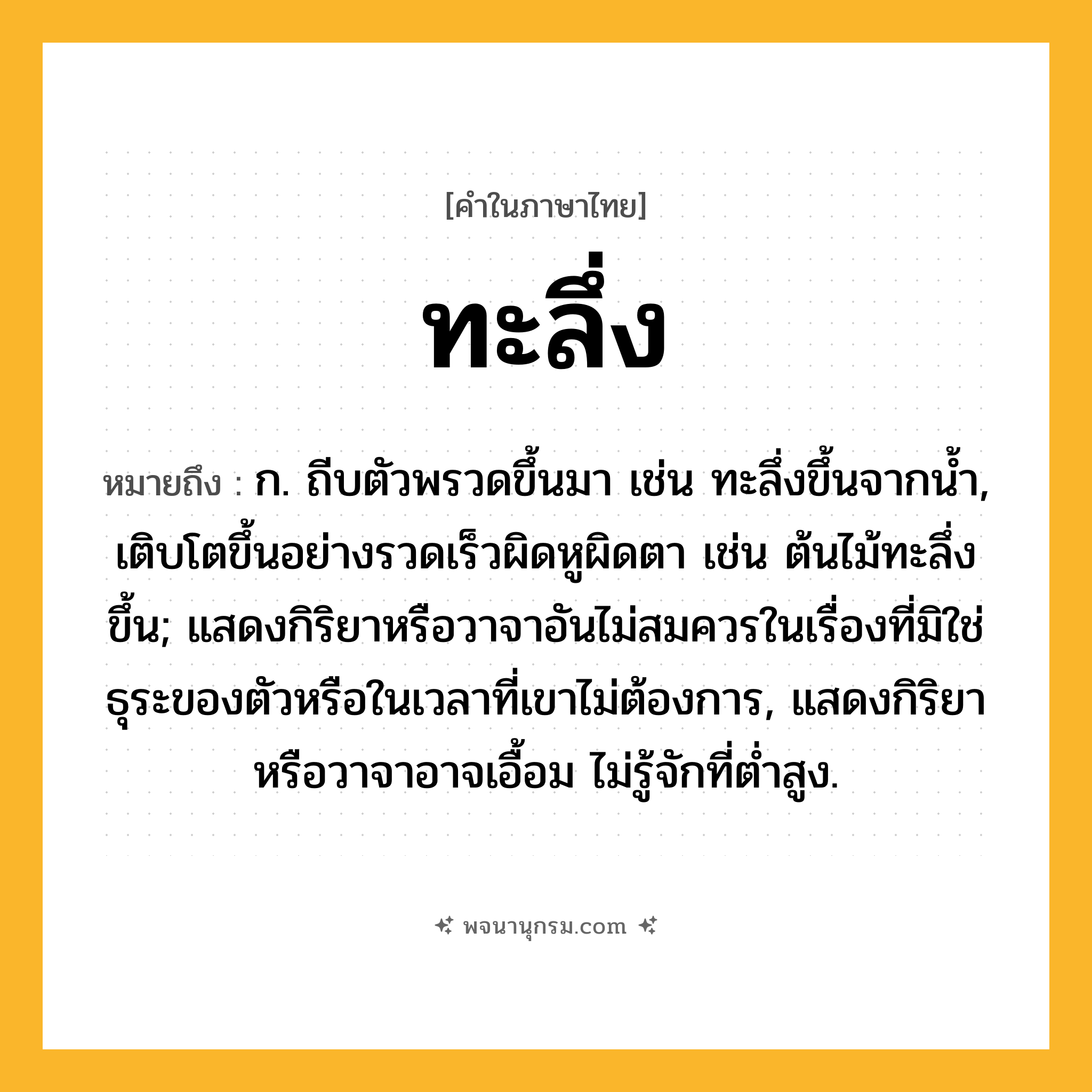 ทะลึ่ง ความหมาย หมายถึงอะไร?, คำในภาษาไทย ทะลึ่ง หมายถึง ก. ถีบตัวพรวดขึ้นมา เช่น ทะลึ่งขึ้นจากนํ้า, เติบโตขึ้นอย่างรวดเร็วผิดหูผิดตา เช่น ต้นไม้ทะลึ่งขึ้น; แสดงกิริยาหรือวาจาอันไม่สมควรในเรื่องที่มิใช่ธุระของตัวหรือในเวลาที่เขาไม่ต้องการ, แสดงกิริยาหรือวาจาอาจเอื้อม ไม่รู้จักที่ตํ่าสูง.