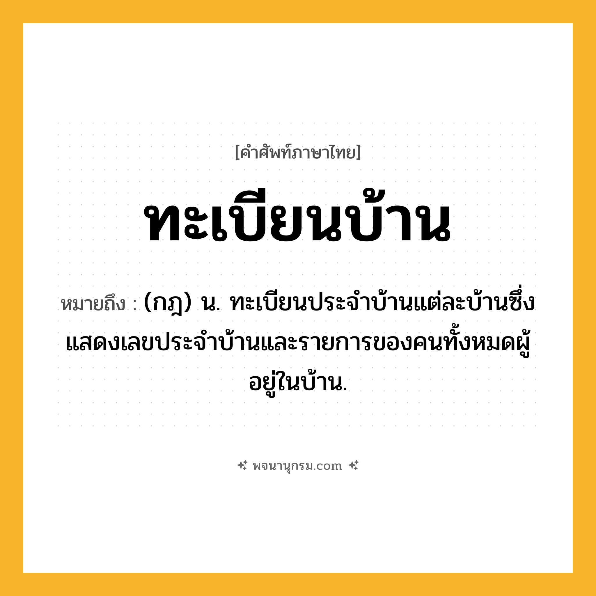 ทะเบียนบ้าน ความหมาย หมายถึงอะไร?, คำในภาษาไทย ทะเบียนบ้าน หมายถึง (กฎ) น. ทะเบียนประจําบ้านแต่ละบ้านซึ่งแสดงเลขประจําบ้านและรายการของคนทั้งหมดผู้อยู่ในบ้าน.