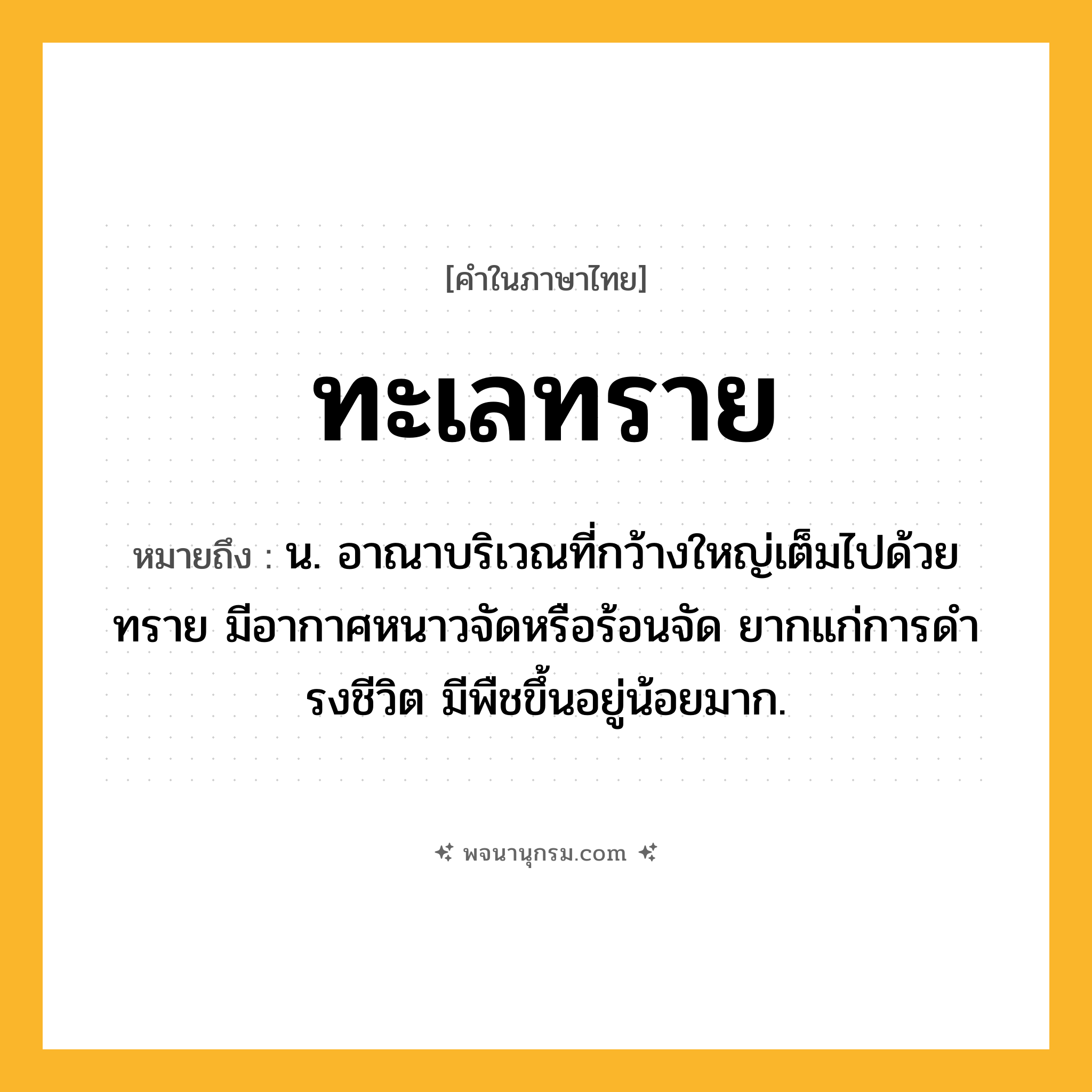 ทะเลทราย ความหมาย หมายถึงอะไร?, คำในภาษาไทย ทะเลทราย หมายถึง น. อาณาบริเวณที่กว้างใหญ่เต็มไปด้วยทราย มีอากาศหนาวจัดหรือร้อนจัด ยากแก่การดํารงชีวิต มีพืชขึ้นอยู่น้อยมาก.