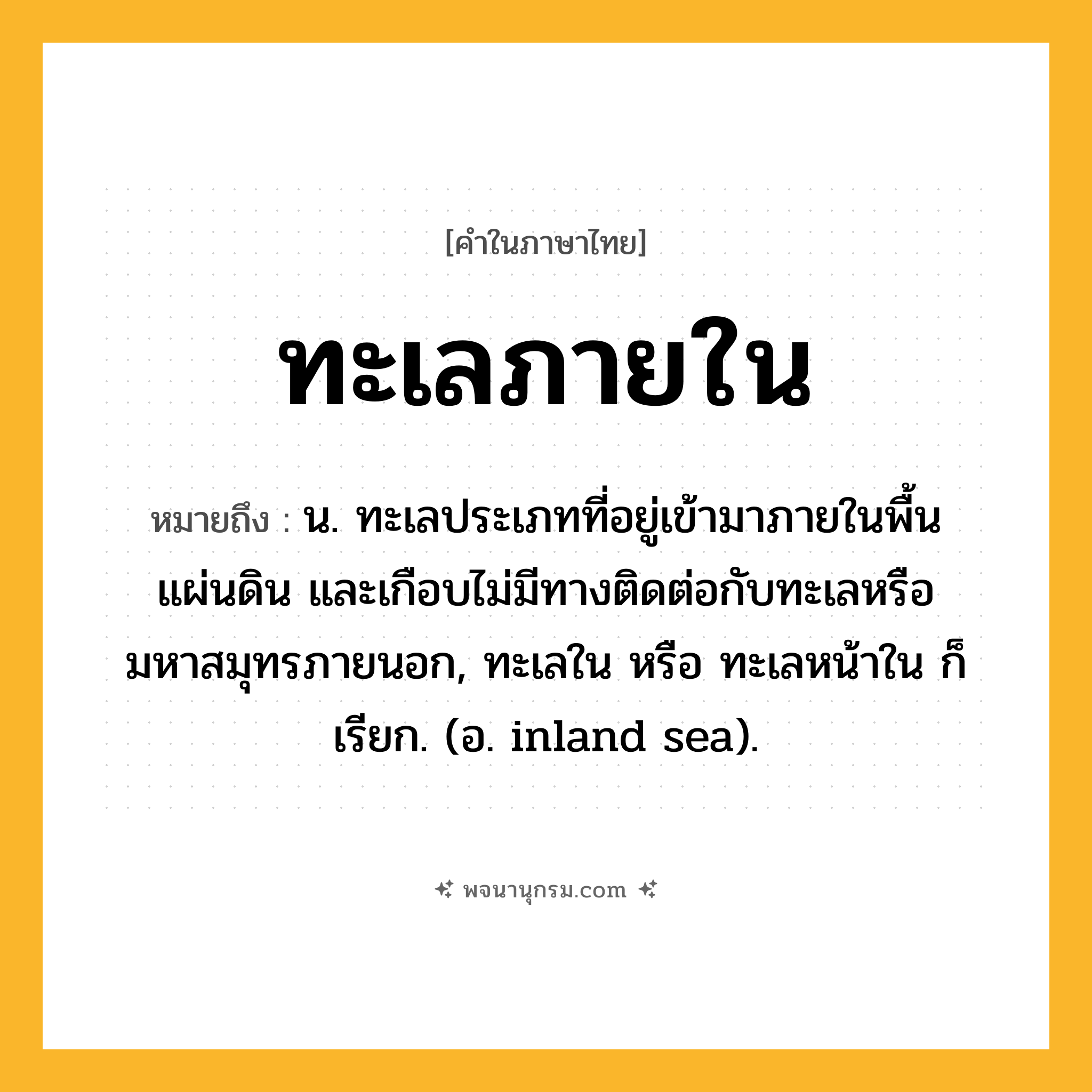 ทะเลภายใน ความหมาย หมายถึงอะไร?, คำในภาษาไทย ทะเลภายใน หมายถึง น. ทะเลประเภทที่อยู่เข้ามาภายในพื้นแผ่นดิน และเกือบไม่มีทางติดต่อกับทะเลหรือมหาสมุทรภายนอก, ทะเลใน หรือ ทะเลหน้าใน ก็เรียก. (อ. inland sea).