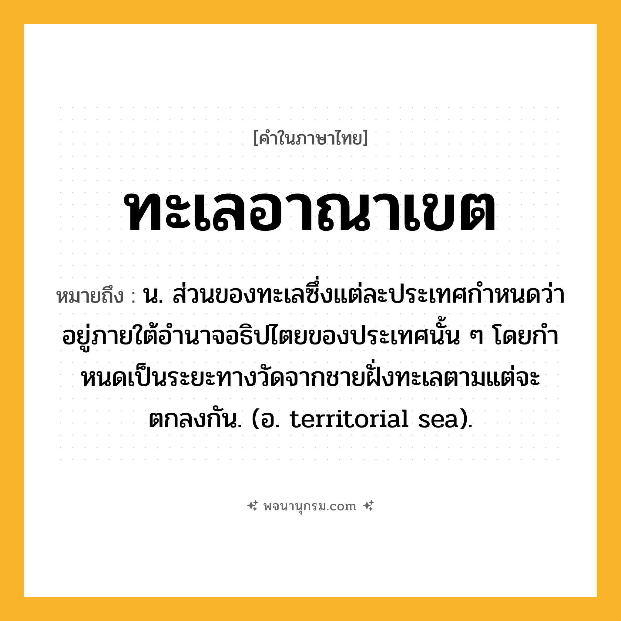 ทะเลอาณาเขต ความหมาย หมายถึงอะไร?, คำในภาษาไทย ทะเลอาณาเขต หมายถึง น. ส่วนของทะเลซึ่งแต่ละประเทศกําหนดว่าอยู่ภายใต้อํานาจอธิปไตยของประเทศนั้น ๆ โดยกําหนดเป็นระยะทางวัดจากชายฝั่งทะเลตามแต่จะตกลงกัน. (อ. territorial sea).