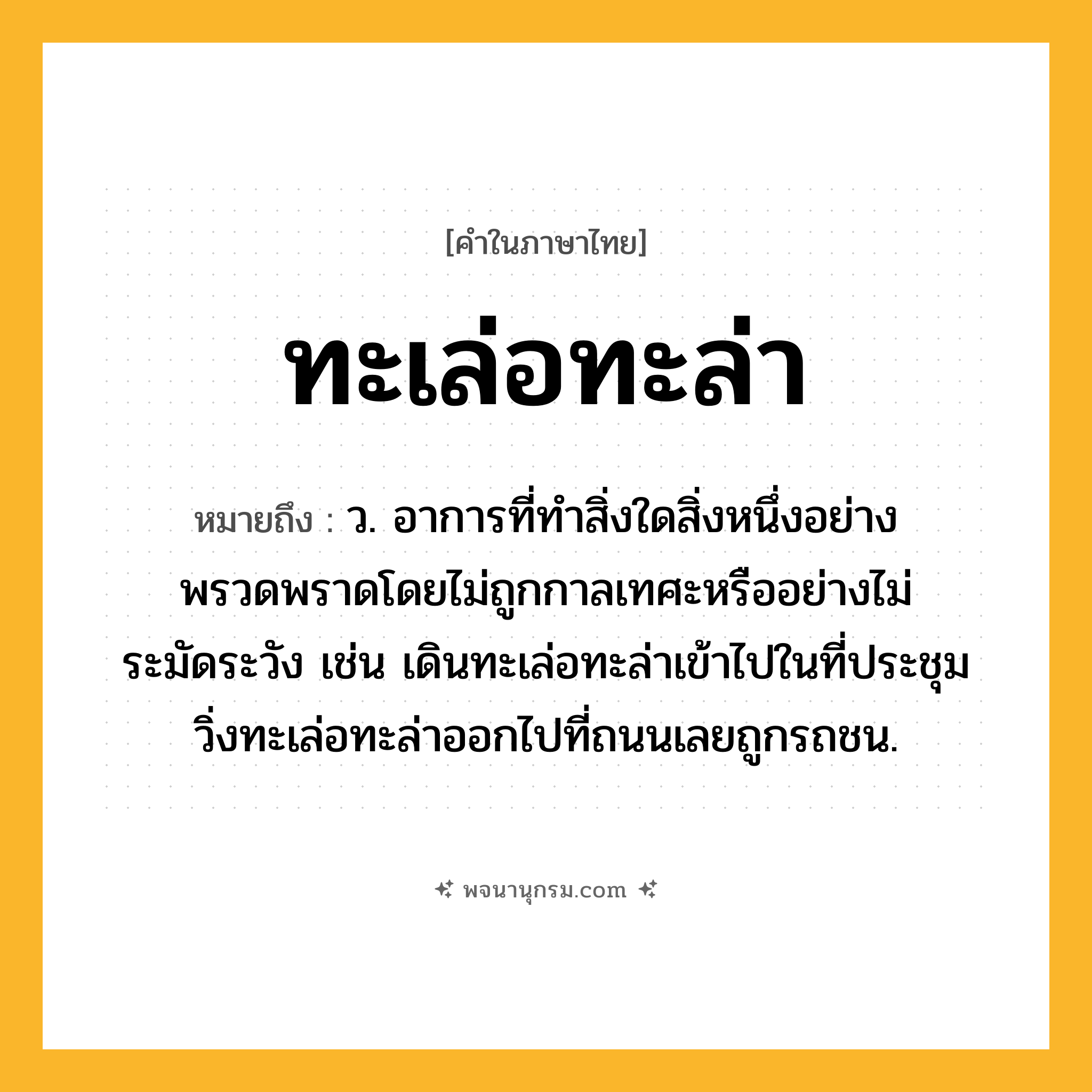 ทะเล่อทะล่า ความหมาย หมายถึงอะไร?, คำในภาษาไทย ทะเล่อทะล่า หมายถึง ว. อาการที่ทำสิ่งใดสิ่งหนึ่งอย่างพรวดพราดโดยไม่ถูกกาลเทศะหรืออย่างไม่ระมัดระวัง เช่น เดินทะเล่อทะล่าเข้าไปในที่ประชุม วิ่งทะเล่อทะล่าออกไปที่ถนนเลยถูกรถชน.