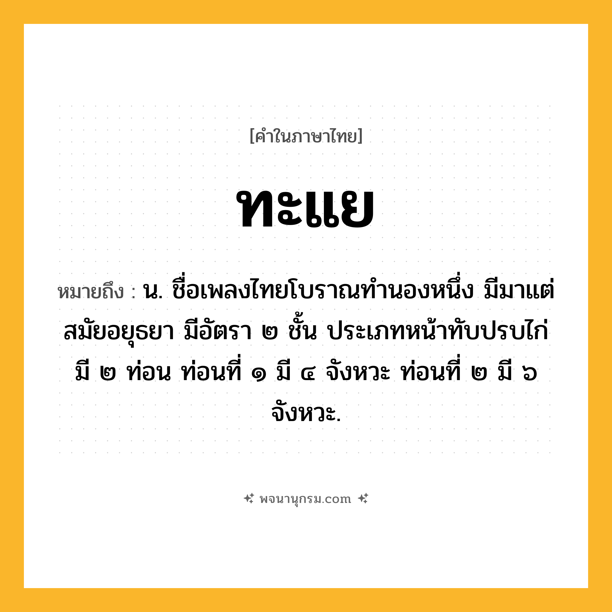 ทะแย ความหมาย หมายถึงอะไร?, คำในภาษาไทย ทะแย หมายถึง น. ชื่อเพลงไทยโบราณทํานองหนึ่ง มีมาแต่สมัยอยุธยา มีอัตรา ๒ ชั้น ประเภทหน้าทับปรบไก่ มี ๒ ท่อน ท่อนที่ ๑ มี ๔ จังหวะ ท่อนที่ ๒ มี ๖ จังหวะ.